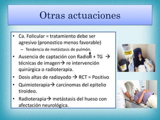 Otras actuaciones
• Ca. Folicular = tratamiento debe ser
agresivo (pronostico menos favorable)
– Tendencia de metástasis de pulmón.
• Ausencia de captación con Radio I + TG 
técnicas de imagen re intervención
quirúrgica o radioterapia.
• Dosis altas de radioyodo  RCT = Positivo
• Quimioterapia carcinomas del epitelio
tiroideo.
• Radioterapia metástasis del hueso con
afectación neurológica.
 