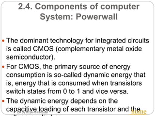 2.4. Components of computer
System: Powerwall
CA by M.Senthil Kumar
 The dominant technology for integrated circuits
is called CMOS (complementary metal oxide
semiconductor).
 For CMOS, the primary source of energy
consumption is so-called dynamic energy that
is, energy that is consumed when transistors
switch states from 0 to 1 and vice versa.
 The dynamic energy depends on the
capacitive loading of each transistor and thehome
 