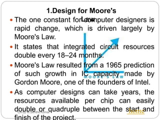 CA by M.Senthil Kumar
 The one constant for computer designers is
rapid change, which is driven largely by
Moore's Law.
 It states that integrated circuit resources
double every 18–24 months.
 Moore's Law resulted from a 1965 prediction
of such growth in IC capacity made by
Gordon Moore, one of the founders of Intel.
 As computer designs can take years, the
resources available per chip can easily
double or quadruple between the start and
finish of the project.
home
1.Design for Moore's
Law
 