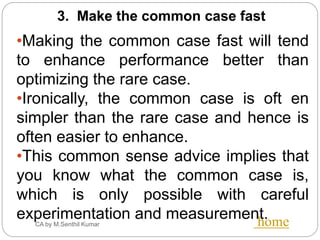 CA by M.Senthil Kumar home
3. Make the common case fast
•Making the common case fast will tend
to enhance performance better than
optimizing the rare case.
•Ironically, the common case is oft en
simpler than the rare case and hence is
often easier to enhance.
•This common sense advice implies that
you know what the common case is,
which is only possible with careful
experimentation and measurement.
 