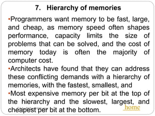 CA by M.Senthil Kumar home
7. Hierarchy of memories
•Programmers want memory to be fast, large,
and cheap, as memory speed often shapes
performance, capacity limits the size of
problems that can be solved, and the cost of
memory today is often the majority of
computer cost.
•Architects have found that they can address
these conflicting demands with a hierarchy of
memories, with the fastest, smallest, and
•Most expensive memory per bit at the top of
the hierarchy and the slowest, largest, and
cheapest per bit at the bottom.
 