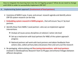  Inventory of NARS 5-year, 3-year, and annual research agenda and identify where
CRP DS system research can be help
 Embedding system research in NARS program , that will ensure ‘buy-in’ by local
partners
 Identify those from NARS / Local partners who can co-implement agreed
interventions
 Analyze all issues across disciplines at national / action site level
 Set-up a mechanism with local partners for M&E of the system approach
progress
 National partners will work with local partners and obtain feedbacks from
actions sites, collect primary data and process then and carry out the research
 Re-packaging, reformulating and fine-tuning interventions with local partners
involved in interdisciplinary Research Team to fill gaps and enhance linkages between
different disciplines
How to integrate the learning here into the CA flagship project? What do we need to change
until 2016 in order to successfully implement CRP DS?
A. . Implementing System approach (involvement of local partners)
 