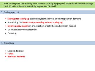  Strategy for scaling up based on system analysis and extrapolation domains
 Addressing the issues that preventing us from scaling up
 Involve policy makers in prioritization of activities and decision making
 Ex-ante situation endorsement
 Expertise
 Specific, tailored
 Funds
 Bonuses, rewards
G. Scaling up / out
How to integrate the learning here into the CA flagship project? What do we need to change
until 2016 in order to successfully implement CRP DS?
H. Incentives
 
