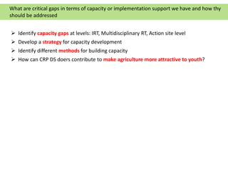  Identify capacity gaps at levels: IRT, Multidisciplinary RT, Action site level
 Develop a strategy for capacity development
 Identify different methods for building capacity
 How can CRP DS doers contribute to make agriculture more attractive to youth?
What are critical gaps in terms of capacity or implementation support we have and how thy
should be addressed
 