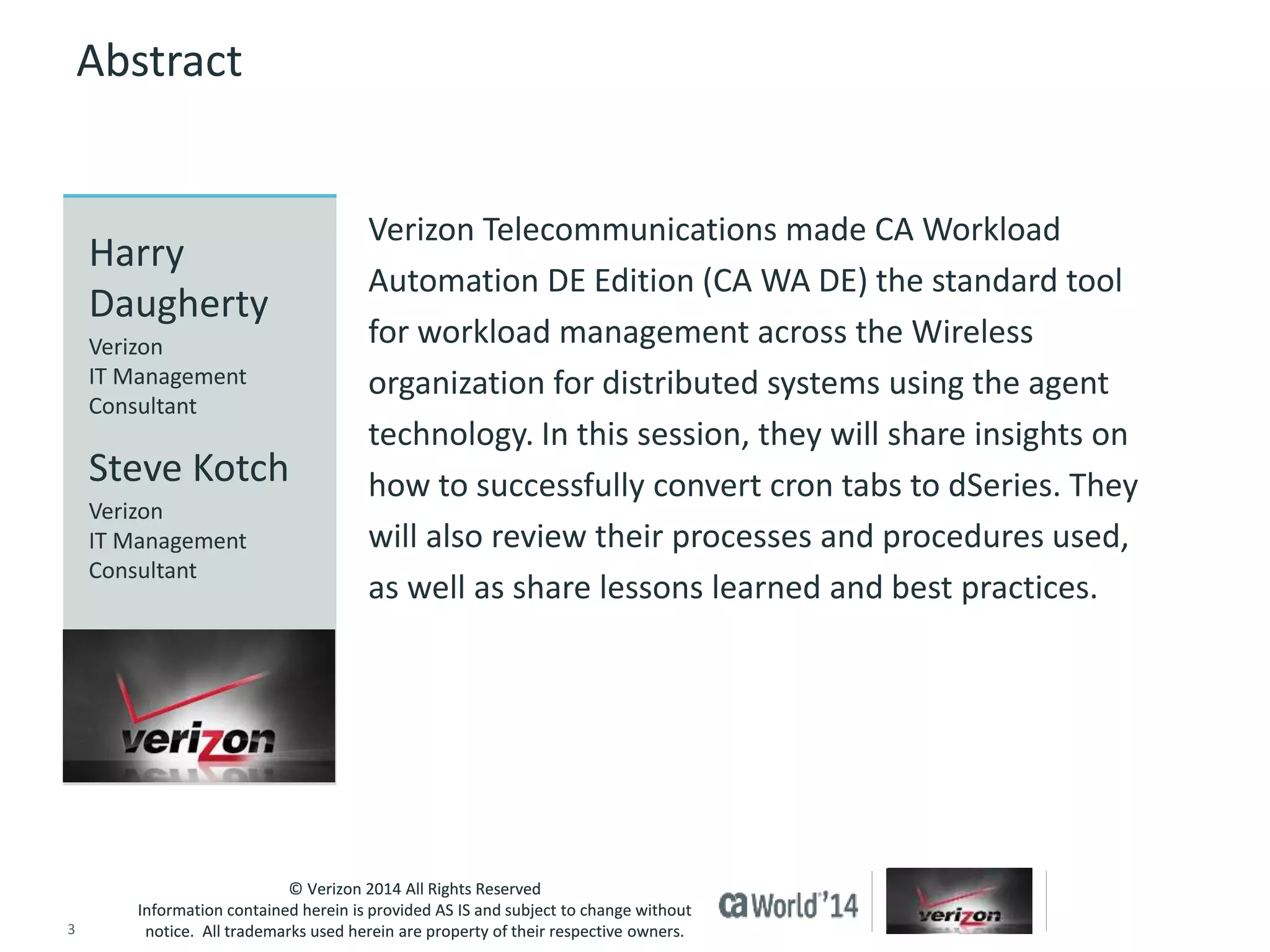 Verizon Telecommunications made CA Workload 
Automation DE Edition (CA WA DE) the standard tool 
for workload management across the Wireless 
organization for distributed systems using the agent 
technology. In this session, they will share insights on 
how to successfully convert cron tabs to dSeries. They 
will also review their processes and procedures used, 
as well as share lessons learned and best practices. 
Harry 
Daugherty 
Verizon 
IT Management 
Consultant 
Steve Kotch 
Verizon 
IT Management 
Consultant 
© Verizon 2014 All Rights Reserved 
Abstract 
Information contained herein is provided AS IS and subject to change without 
notice. All trademarks used herein are property of their respective owners. 
3 © 2014 CA. ALL RIGHTS RESERVED. 
 