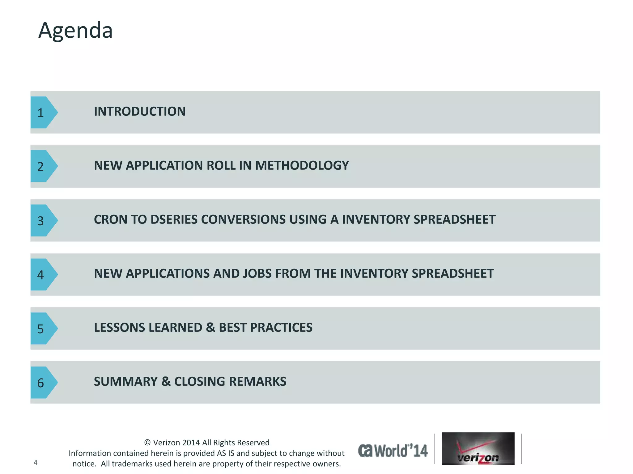 INTRODUCTION 
NEW APPLICATION ROLL IN METHODOLOGY 
CRON TO DSERIES CONVERSIONS USING A INVENTORY SPREADSHEET 
NEW APPLICATIONS AND JOBS FROM THE INVENTORY SPREADSHEET 
LESSONS LEARNED & BEST PRACTICES 
SUMMARY & CLOSING REMARKS 
© Verizon 2014 All Rights Reserved 
Agenda 
Information contained herein is provided AS IS and subject to change without 
notice. All trademarks used herein are property of their respective owners. 
1 
2 
3 
4 
5 
6 
4 © 2014 CA. ALL RIGHTS RESERVED. 
 