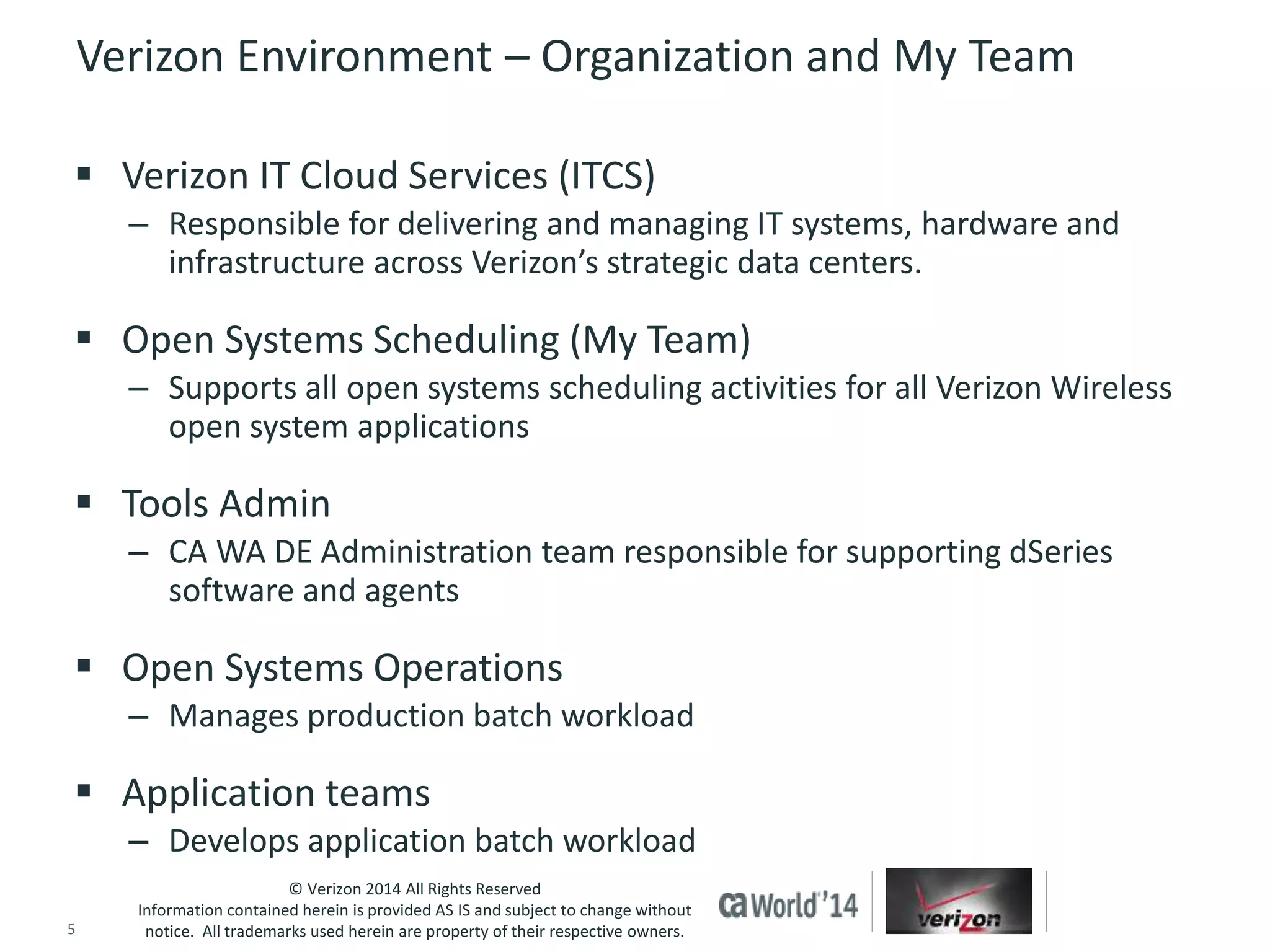 Verizon Environment – Organization and My Team 
 Verizon IT Cloud Services (ITCS) 
– Responsible for delivering and managing IT systems, hardware and 
infrastructure across Verizon’s strategic data centers. 
 Open Systems Scheduling (My Team) 
– Supports all open systems scheduling activities for all Verizon Wireless 
open system applications 
 Tools Admin 
– CA WA DE Administration team responsible for supporting dSeries 
software and agents 
 Open Systems Operations 
– Manages production batch workload 
 Application teams 
– Develops application batch workload 
© Verizon 2014 All Rights Reserved 
Information contained herein is provided AS IS and subject to change without 
notice. All trademarks used herein are property of their respective owners. 
5 © 2014 CA. ALL RIGHTS RESERVED. 
 