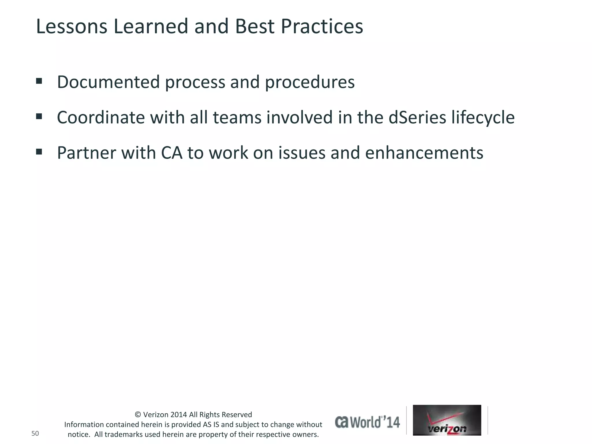 Lessons Learned and Best Practices 
 Documented process and procedures 
 Coordinate with all teams involved in the dSeries lifecycle 
 Partner with CA to work on issues and enhancements 
© Verizon 2014 All Rights Reserved 
Information contained herein is provided AS IS and subject to change without 
notice. All trademarks used herein are property of their respective owners. 
50 © 2014 CA. ALL RIGHTS RESERVED. 
 