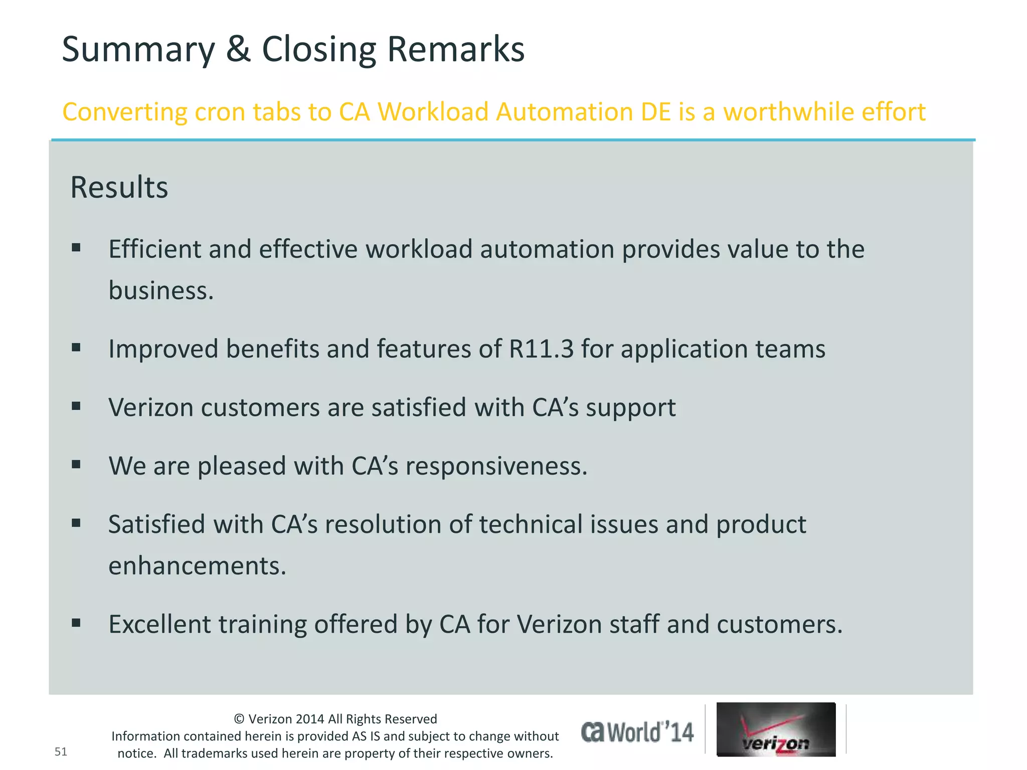 Summary & Closing Remarks 
Converting cron tabs to CA Workload Automation DE is a worthwhile effort 
 Efficient and effective workload automation provides value to the 
 Improved benefits and features of R11.3 for application teams 
 Verizon customers are satisfied with CA’s support 
 We are pleased with CA’s responsiveness. 
 Satisfied with CA’s resolution of technical issues and product 
enhancements. 
 Excellent training offered by CA for Verizon staff and customers. 
© Verizon 2014 All Rights Reserved 
Results 
business. 
Information contained herein is provided AS IS and subject to change without 
notice. All trademarks used herein are property of their respective owners. 
51 © 2014 CA. ALL RIGHTS RESERVED. 
 