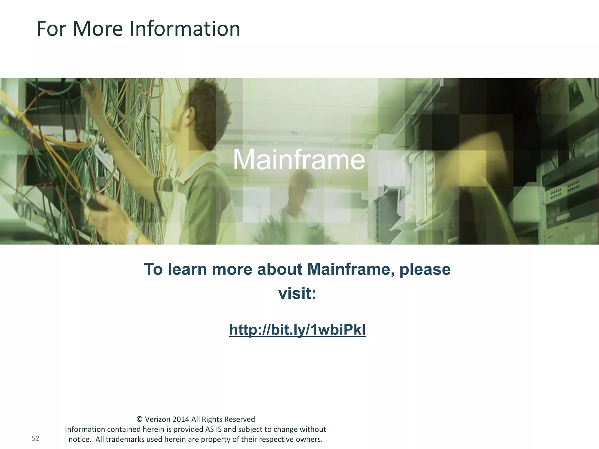 For More Information 
Insert appropriate screenshot and text overlay 
from following “More Info Graphics” slide here; 
Mainframe 
ensure it links to correct page 
To learn more about Mainframe, please 
http://bit.ly/1wbiPkl 
© Verizon 2014 All Rights Reserved 
visit: 
Information contained herein is provided AS IS and subject to change without 
notice. All trademarks used herein are property of their respective owners. 
52 © 2014 CA. ALL RIGHTS RESERVED. 
 