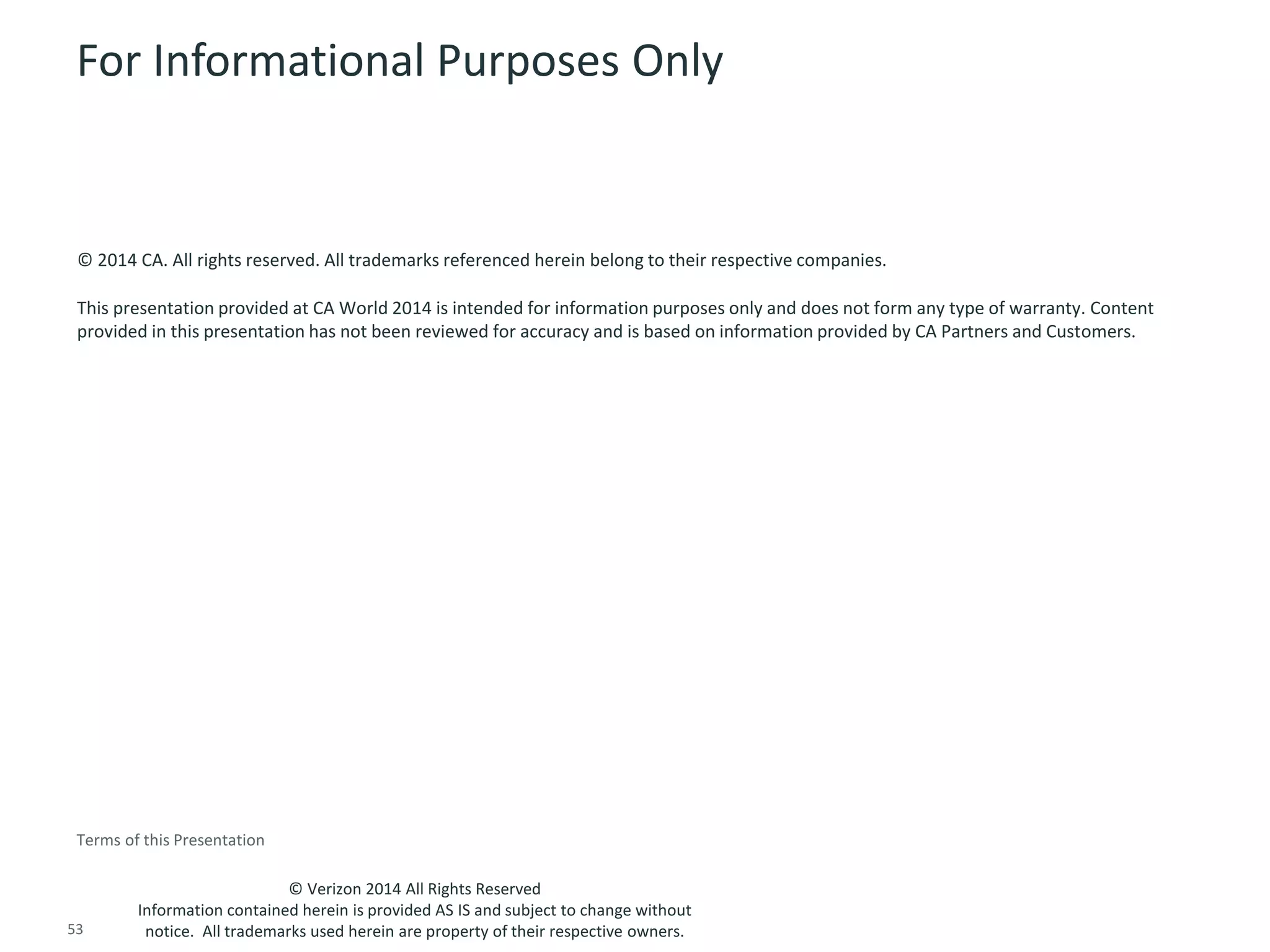 For Informational Purposes Only 
© 2014 CA. All rights reserved. All trademarks referenced herein belong to their respective companies. 
This presentation provided at CA World 2014 is intended for information purposes only and does not form any type of warranty. Content 
provided in this presentation has not been reviewed for accuracy and is based on information provided by CA Partners and Customers. 
© Verizon 2014 All Rights Reserved 
Terms of this Presentation 
Information contained herein is provided AS IS and subject to change without 
notice. All trademarks used herein are property of their respective owners. 
53 © 2014 CA. ALL RIGHTS RESERVED. 
