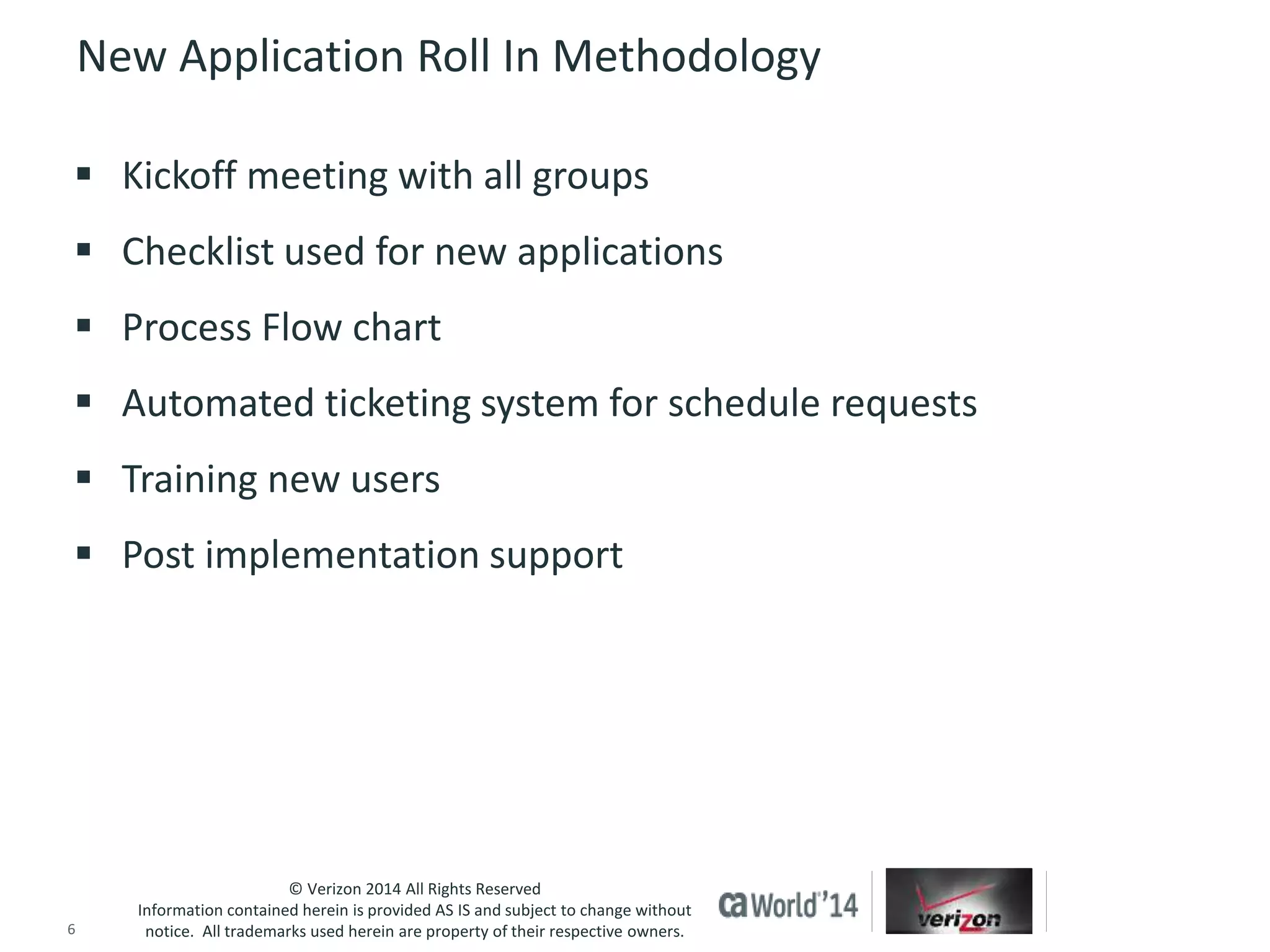 New Application Roll In Methodology 
 Kickoff meeting with all groups 
 Checklist used for new applications 
 Process Flow chart 
 Automated ticketing system for schedule requests 
 Training new users 
 Post implementation support 
© Verizon 2014 All Rights Reserved 
Information contained herein is provided AS IS and subject to change without 
notice. All trademarks used herein are property of their respective owners. 
6 © 2014 CA. ALL RIGHTS RESERVED. 
 