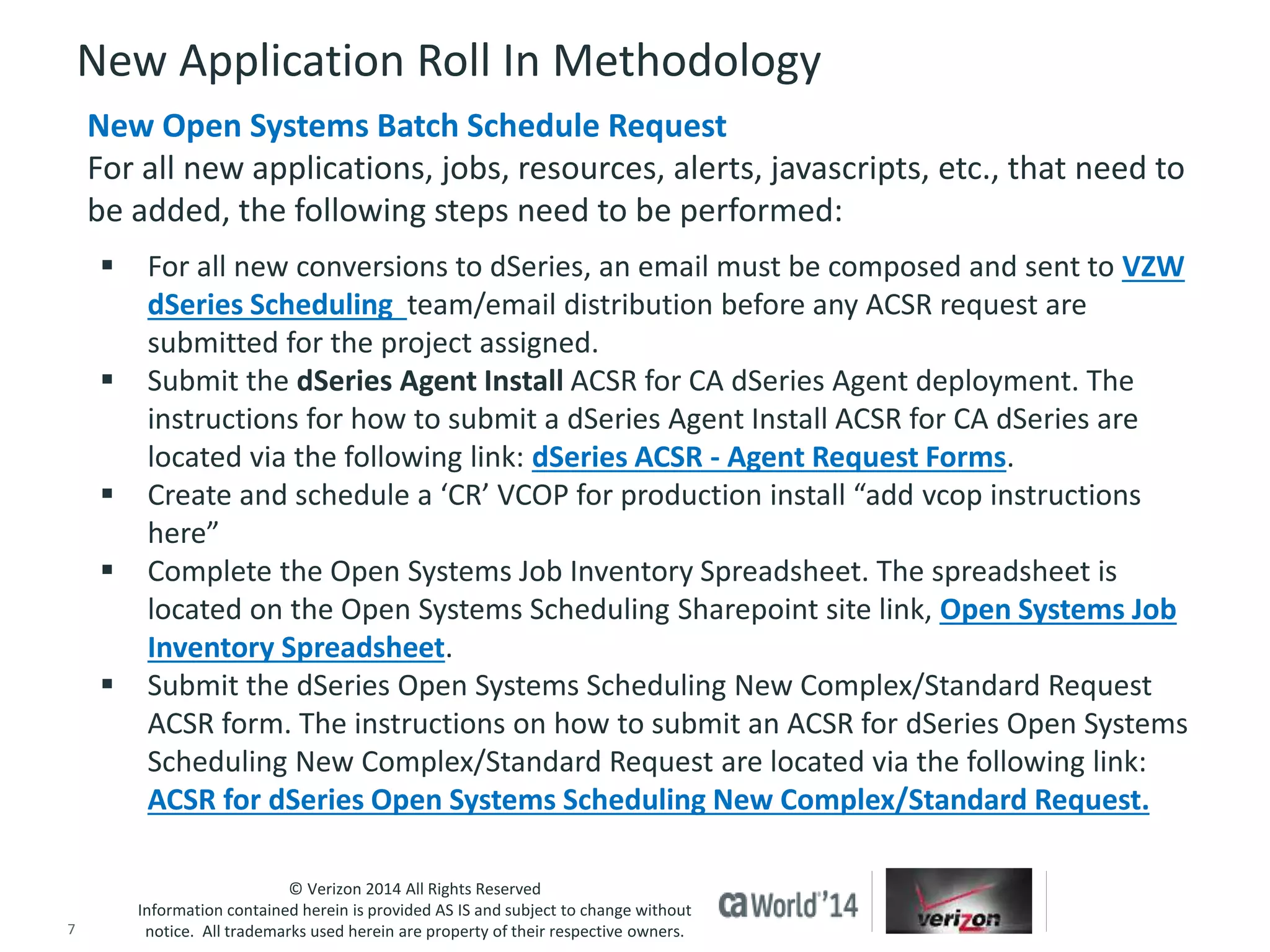 New Application Roll In Methodology 
New Open Systems Batch Schedule Request 
For all new applications, jobs, resources, alerts, javascripts, etc., that need to 
be added, the following steps need to be performed: 
 For all new conversions to dSeries, an email must be composed and sent to VZW 
dSeries Scheduling team/email distribution before any ACSR request are 
submitted for the project assigned. 
 Submit the dSeries Agent Install ACSR for CA dSeries Agent deployment. The 
instructions for how to submit a dSeries Agent Install ACSR for CA dSeries are 
located via the following link: dSeries ACSR - Agent Request Forms. 
 Create and schedule a ‘CR’ VCOP for production install “add vcop instructions 
 Complete the Open Systems Job Inventory Spreadsheet. The spreadsheet is 
located on the Open Systems Scheduling Sharepoint site link, Open Systems Job 
Inventory Spreadsheet. 
 Submit the dSeries Open Systems Scheduling New Complex/Standard Request 
ACSR form. The instructions on how to submit an ACSR for dSeries Open Systems 
Scheduling New Complex/Standard Request are located via the following link: 
ACSR for dSeries Open Systems Scheduling New Complex/Standard Request. 
© Verizon 2014 All Rights Reserved 
here” 
Information contained herein is provided AS IS and subject to change without 
notice. All trademarks used herein are property of their respective owners. 
7 © 2014 CA. ALL RIGHTS RESERVED. 
 