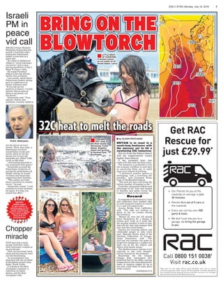 DAILY STAR, Monday, July 18, 2016 7
BRITISH
wildlife expert
Dr Neil Jordan is
painting eyes on the
rumps of Botswana
cows to make it appear
they have spotted
lions who are
tracking them.
STAR
BURST
Chopper
miracle
FIVE men had a lucky
escape yesterday when
their helicopter crashed at
an aerodrome.
Their serious head, back,
chest and leg injuries were
not life-threatening.
An investigation was
launched into the accident
at Breighton airport near
Selby, North Yorks.
It is home to the Real
Aeroplane Company, a
collection of classic
planes, and the Real
Aeroplane Club.
BRING ON THE
BLOWTORCH
32C heat to melt the roads
■LITTLE BRAY
OF SUNSHINE:
A donkey enjoys
an ice cream on St
Annes beach, Lancs
■COOLING
OFF: Kids in
the River Swale,
Richmond, Yorks.
Below, Brighton
beach and punting
at Henham Park,
Southwold
■ by OLIVER PRITCHARD
BRITAIN is to roast in a
week-long heatwave with
the mercury set to hit a
sweltering 32C tomorrow.
Hot air from the Sahara desert
will see temperatures rocket
higher than Hawaii.
It has prompted fears that
roads will melt and rail lines warp.
The heatwave is predicted to cost
the economy £1billion in sick days
as sun-loving Brits opt to catch
some rays instead of working.
“A blowtorch weather pattern is
developing, with a scorching 32C
possible,” said forecaster Brian
Gaze of TheWeatherOutlook.
“The next few days will bring the
hottest weather of summer so far.”
Yesterday, thousands of Brits took
advantage of 27C heat and headed
to beaches and parks across the
country to bask in the sunshine.
Record
In response to the heatwave, Coral
and Ladbrokes have slashed odds
on July being the hottest on record
to 2-1 and 13-8 respectively.
Jessica Bridge from Ladbrokes
said: “The odds are melting as
quick as the ice creams during
the heatwave.
“Bosses all over the UK should
brace themselves for a deluge of
sickies next week as it looks like
the sizzling weather is here to stay
and will see July and summer 2016
soar into the record books.”
Experts are warning elderly and
vulnerable people to take extra
care. Malcolm Booth, head of the
National Federation of Occupa-
tional Pensioners, said: “The
cool and wet summer can make us
forget how dangerous a sudden hot
spell can be for the elderly and
others with health issues.”
The Mediterranean climate is not
expected to last with thunder-
storms forecast by the weekend.
Meanwhile the UK Climate
Change Risk Assessment 2017
predicted that by the 2050s, soaring
temperatures will cause demand for
water to outstrip supply by up to
two and a half times in some parts
of the country.
news@dailystar.co.uk
Pictures:DAVENELSON;NORTHNEWS;LNP;REX/SHUTTERSTOCK
Israeli
PM in
peace
vid call
PLEA: Netanyahu
slit the throat of every
Israeli. Three days later, a
Palestinian terrorist
turned these words into
action when he slit the
throat of a 13-year-old
beautiful girl, Hallel Yaffa
Ariel, as she slept.
“Advocating genocide is
not consistent with peace.”
Netanyahu accused the
Palestinian Authority of
paying the perpetrators of
deadly attacks on Israeli
civilians and ﬁnancially
supporting their families.
“This money provides
direct incentive to commit
terror,” he said.
Netanyahu vowed: “I will
continue to work tirelessly
for peace. It’s time you
joined this effort.”
ISRAELI Prime Minister
Benjamin Netanyahu has
posted a YouTube video
urging the Palestinian
leader to join him in a
peace bid.
He called on Mahmoud
Abbas to “teach tolerance
not terror” and to stop
paying murderers in the 5
Steps To Peace video.
He urged President
Abbas to ﬁre his adviser
Sultan Abu al-Einein.
Last month, asked about
Palestinian leaders taking
part in conferences in
Israel, al-Einein said:
“If you ask me my
position in theory, I would
answer that as soon as
there is an Israeli, cut
his throat.”
Netanyahu said: “Your
adviser, Sultan Abu
al-Einein, recently called to
 