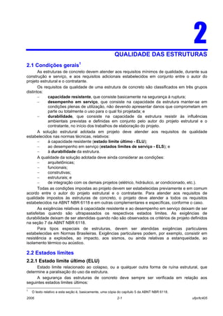 2006 2-1 ufpr/tc405
22QUALIDADE DAS ESTRUTURAS
2.1 Condições gerais1
As estruturas de concreto devem atender aos requisitos mínimos de qualidade, durante sua
construção e serviço, e aos requisitos adicionais estabelecidos em conjunto entre o autor do
projeto estrutural e o contratante.
Os requisitos da qualidade de uma estrutura de concreto são classificados em três grupos
distintos:
− capacidade resistente, que consiste basicamente na segurança à ruptura;
− desempenho em serviço, que consiste na capacidade da estrutura manter-se em
condições plenas de utilização, não devendo apresentar danos que comprometam em
parte ou totalmente o uso para o qual foi projetada; e
− durabilidade, que consiste na capacidade da estrutura resistir às influências
ambientais previstas e definidas em conjunto pelo autor do projeto estrutural e o
contratante, no início dos trabalhos de elaboração do projeto.
A solução estrutural adotada em projeto deve atender aos requisitos de qualidade
estabelecidos nas normas técnicas, relativos:
− à capacidade resistente (estado limite último - ELU);
− ao desempenho em serviço (estados limites de serviço - ELS); e
− à durabilidade da estrutura.
A qualidade da solução adotada deve ainda considerar as condições:
− arquitetônicas;
− funcionais;
− construtivas;
− estruturais; e
− de integração com os demais projetos (elétrico, hidráulico, ar condicionado, etc.).
Todas as condições impostas ao projeto devem ser estabelecidas previamente e em comum
acordo entre o autor do projeto estrutural e o contratante. Para atender aos requisitos de
qualidade impostos às estruturas de concreto, o projeto deve atender a todos os requisitos
estabelecidos na ABNT NBR 6118 e em outras complementares e específicas, conforme o caso.
As exigências relativas à capacidade resistente e ao desempenho em serviço deixam de ser
satisfeitas quando são ultrapassados os respectivos estados limites. As exigências de
durabilidade deixam de ser atendidas quando não são observados os critérios de projeto definidos
na seção 7 da ABNT NBR 6118.
Para tipos especiais de estruturas, devem ser atendidas exigências particulares
estabelecidas em Normas Brasileiras. Exigências particulares podem, por exemplo, consistir em
resistência a explosões, ao impacto, aos sismos, ou ainda relativas a estanqueidade, ao
isolamento térmico ou acústico.
2.2 Estados limites
2.2.1 Estado limite último (ELU)
Estado limite relacionado ao colapso, ou a qualquer outra forma de ruína estrutural, que
determine a paralisação do uso da estrutura.
A segurança das estruturas de concreto deve sempre ser verificada em relação aos
seguintes estados limites últimos:
1
O texto relativo a esta seção é, basicamente, uma cópia do capítulo 5 da ABNT NBR 6118.
 