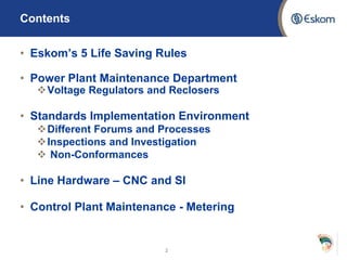 Contents
• Eskom’s 5 Life Saving Rules
• Power Plant Maintenance Department
Voltage Regulators and Reclosers
• Standards Implementation Environment
Different Forums and Processes
Inspections and Investigation
 Non-Conformances
• Line Hardware – CNC and SI
• Control Plant Maintenance - Metering
2
 