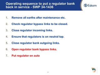 Operating sequence to put a regulator bank
back in service - SWP 34-1436
1. Remove all earths after maintenance etc.
2. Check regulator bypass links to be closed.
3. Close regulator incoming links.
4. Ensure that regulators is on neutral tap.
5. Close regulator bank outgoing links.
6. Open regulator bank bypass links.
7. Put regulator on auto
21
 