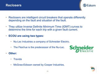 Reclosers
• Reclosers are intelligent circuit breakers that operate differently
depending on the fault and situation of the fault.
• They utilize Inverse Definite Minimum Time (IDMT) curves to
determine the time for each trip with a given fault current.
• ECOU are using two types:
• Nu-Lec Industries a company of Schneider Electric.
• The FlexVue is the predecessor of the Nu-Lec.
• Other:
• Travida
• McGraw-Edisson owned by Cooper Industries,
23
 