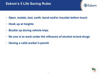 Eskom’s 5 Life Saving Rules
• Open, isolate, test, earth, bond and/or insulate before touch
• Hook up at heights
• Buckle up during vehicle trips
• No one is to work under the influence of alcohol or/and drugs
• Having a valid worker’s permit
3
 