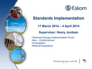 Standards Implementation
17 March 2014 – 4 April 2014
Supervisor: Henry Jordaan
•Technical Change Implementation Forum
•Non – Conformances
•Investigation
•Material Inspections
 