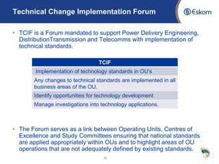 Technical Change Implementation Forum
• TCIF is a Forum mandated to support Power Delivery Engineering,
DistributionTransmission and Telecomms with implementation of
technical standards.
• The Forum serves as a link between Operating Units, Centres of
Excellence and Study Committees ensuring that national standards
are applied appropriately within OUs and to highlight areas of OU
operations that are not adequately defined by existing standards.
35
TCIF
Implementation of technology standards in OU’s
Any changes to technical standards are implemented in all
business areas of the OU.
Identify opportunities for technology development
Manage investigations into technology applications.
 