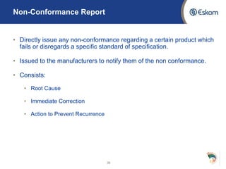 Non-Conformance Report
• Directly issue any non-conformance regarding a certain product which
fails or disregards a specific standard of specification.
• Issued to the manufacturers to notify them of the non conformance.
• Consists:
• Root Cause
• Immediate Correction
• Action to Prevent Recurrence
36
 
