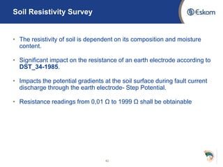 Soil Resistivity Survey
• The resistivity of soil is dependent on its composition and moisture
content.
• Significant impact on the resistance of an earth electrode according to
DST_34-1985.
• Impacts the potential gradients at the soil surface during fault current
discharge through the earth electrode- Step Potential.
• Resistance readings from 0,01 Ω to 1999 Ω shall be obtainable
42
 