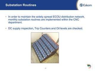 Substation Routines
• In order to maintain the widely spread ECOU distribution network,
monthly substation routines are implemented within the CNC
department.
• DC supply inspection, Trip Counters and Oil levels are checked.
57
 