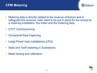 CPM Metering
• Metering data is directly related to the revenue of Eskom and to
safeguard this revenue, rules need to be put in place for the access to
a metering installation, the meter and the metering data.
• CTVT Commissioning
• Occasional Data Capturing
• Large Power User installations (LPU)
• Stats and Tariff metering in Substations
• Meter testing and calibration
59
 