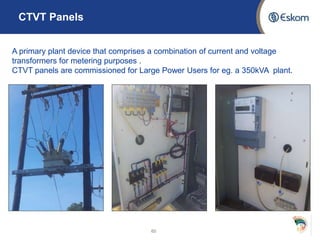 CTVT Panels
60
A primary plant device that comprises a combination of current and voltage
transformers for metering purposes .
CTVT panels are commissioned for Large Power Users for eg. a 350kVA plant.
 