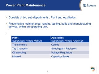 Power Plant Maintenance
• Consists of two sub departments : Plant and Auxiliaries.
• Preventative maintenance, repairs, testing, build and manufacturing
service, within an operating unit.
.
8
Plant
Supervisor: Noxolo Mabula
Auxiliaries
Supervisor: Ronald Anderson
Transformers Cables
Tap Changers Switchgear - Reclosers
Oil sampling Voltage Regulators
Infrared Capacitor Banks
 