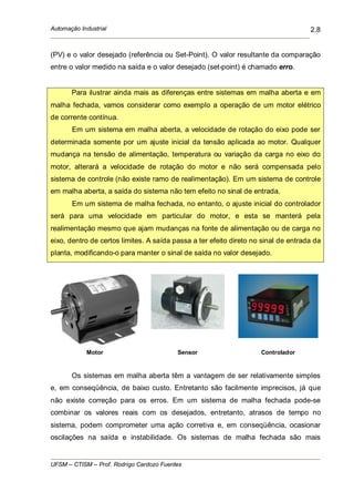 Automação Industrial
UFSM – CTISM – Prof. Rodrigo Cardozo Fuentes
2.8
(PV) e o valor desejado (referência ou Set-Point). O valor resultante da comparação
entre o valor medido na saída e o valor desejado (set-point) é chamado erro.
Para ilustrar ainda mais as diferenças entre sistemas em malha aberta e em
malha fechada, vamos considerar como exemplo a operação de um motor elétrico
de corrente contínua.
Em um sistema em malha aberta, a velocidade de rotação do eixo pode ser
determinada somente por um ajuste inicial da tensão aplicada ao motor. Qualquer
mudança na tensão de alimentação, temperatura ou variação da carga no eixo do
motor, alterará a velocidade de rotação do motor e não será compensada pelo
sistema de controle (não existe ramo de realimentação). Em um sistema de controle
em malha aberta, a saída do sistema não tem efeito no sinal de entrada.
Em um sistema de malha fechada, no entanto, o ajuste inicial do controlador
será para uma velocidade em particular do motor, e esta se manterá pela
realimentação mesmo que ajam mudanças na fonte de alimentação ou de carga no
eixo, dentro de certos limites. A saída passa a ter efeito direto no sinal de entrada da
planta, modificando-o para manter o sinal de saída no valor desejado.
Motor Sensor Controlador
Os sistemas em malha aberta têm a vantagem de ser relativamente simples
e, em conseqüência, de baixo custo. Entretanto são facilmente imprecisos, já que
não existe correção para os erros. Em um sistema de malha fechada pode-se
combinar os valores reais com os desejados, entretanto, atrasos de tempo no
sistema, podem comprometer uma ação corretiva e, em conseqüência, ocasionar
oscilações na saída e instabilidade. Os sistemas de malha fechada são mais
 