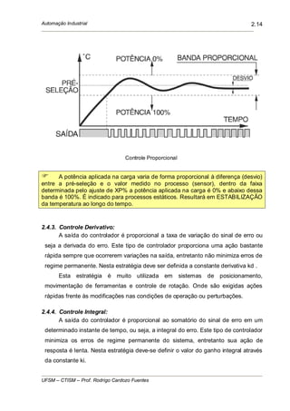 Automação Industrial
UFSM – CTISM – Prof. Rodrigo Cardozo Fuentes
2.14
Controle Proporcional
A potência aplicada na carga varia de forma proporcional à diferença (desvio)
entre a pré-seleção e o valor medido no processo (sensor), dentro da faixa
determinada pelo ajuste de XP% a potência aplicada na carga é 0% e abaixo dessa
banda é 100%. É indicado para processos estáticos. Resultará em ESTABILIZAÇÃO
da temperatura ao longo do tempo.
2.4.3. Controle Derivativo:
A saída do controlador é proporcional a taxa de variação do sinal de erro ou
seja a derivada do erro. Este tipo de controlador proporciona uma ação bastante
rápida sempre que ocorrerem variações na saída, entretanto não minimiza erros de
regime permanente. Nesta estratégia deve ser definida a constante derivativa kd .
Esta estratégia é muito utilizada em sistemas de posicionamento,
movimentação de ferramentas e controle de rotação. Onde são exigidas ações
rápidas frente às modificações nas condições de operação ou perturbações.
2.4.4. Controle Integral:
A saída do controlador é proporcional ao somatório do sinal de erro em um
determinado instante de tempo, ou seja, a integral do erro. Este tipo de controlador
minimiza os erros de regime permanente do sistema, entretanto sua ação de
resposta é lenta. Nesta estratégia deve-se definir o valor do ganho integral através
da constante ki.
 