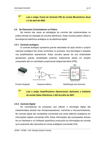 Automação Industrial
UFSM – CTISM – Prof. Rodrigo Cardozo Fuentes
2.17
Leia o artigo Teoria de Controle PID da revista Mecatrônica Atual
n.3 de abril de 2002.
2.5. Os Elementos Controladores na Prática
Na maioria das vezes as estratégias de controle são implementadas na
prática através da utilização de circuitos eletrônicos. Estes circuitos podem utilizar a
tecnologia da eletrônica analógica ou da eletrônica digital.
2.5.1. Controle analógico
O controle analógico apresenta grande velocidade de ação devido a própria
natureza analógica dos sinais envolvidos no processo. Sua tecnologia é baseada
nos amplificadores operacionais. Estes circuitos apesar de sua simplicidade
apresentam grande versatilidade podendo implementar desde um simples
comparador até um controlador proporcional integral derivativo (PID).
Circuito Integrado Esquema elétrico Identificação dos terminais
Leia o artigo Amplificadores Operacionais Aplicados a Indústria
da revista Saber Eletrônica n.342 de julho de 2001.
2.5.2. Controle Digital
Os controladores de processos que utilizam a tecnologia digital são
implementados através dos microprocessadores, memórias e microcontroladores.
No controle digital são necessárias conversões dos sinais elétricos analógicos em
informações digitais (conversão A/D). Estas informações são processadas através
de um Hardware e um Software específicos produzindo as informações de controle
que novamente são traduzidos em sinais analógicos (conversão D/A).
 