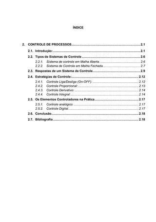 ÍNDICE
2. CONTROLE DE PROCESSOS...........................................................................2.1
2.1. Introdução: ...............................................................................................2.1
2.2. Tipos de Sistemas de Controle................................................................2.6
2.2.1. Sistema de controle em Malha Aberta.............................................2.6
2.2.2. Sistema de Controle em Malha Fechada.........................................2.7
2.3. Respostas de um Sistema de Controle....................................................2.9
2.4. Estratégias de Controle:.........................................................................2.12
2.4.1. Controle Liga/Desliga (On-OFF): ..................................................2.12
2.4.2. Controle Proporcional:..................................................................2.13
2.4.3. Controle Derivativo:......................................................................2.14
2.4.4. Controle Integral:..........................................................................2.14
2.5. Os Elementos Controladores na Prática................................................2.17
2.5.1. Controle analógico .......................................................................2.17
2.5.2. Controle Digital.............................................................................2.17
2.6. Conclusão...............................................................................................2.18
2.7. Bibliografia .............................................................................................2.18
 