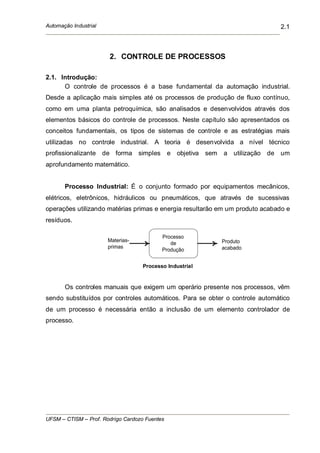 Automação Industrial
UFSM – CTISM – Prof. Rodrigo Cardozo Fuentes
2.1
2. CONTROLE DE PROCESSOS
2.1. Introdução:
O controle de processos é a base fundamental da automação industrial.
Desde a aplicação mais simples até os processos de produção de fluxo contínuo,
como em uma planta petroquímica, são analisados e desenvolvidos através dos
elementos básicos do controle de processos. Neste capítulo são apresentados os
conceitos fundamentais, os tipos de sistemas de controle e as estratégias mais
utilizadas no controle industrial. A teoria é desenvolvida a nível técnico
profissionalizante de forma simples e objetiva sem a utilização de um
aprofundamento matemático.
Processo Industrial: É o conjunto formado por equipamentos mecânicos,
elétricos, eletrônicos, hidráulicos ou pneumáticos, que através de sucessivas
operações utilizando matérias primas e energia resultarão em um produto acabado e
resíduos.
Materias-
primas
Processo
de
Produção
Produto
acabado
Processo Industrial
Os controles manuais que exigem um operário presente nos processos, vêm
sendo substituídos por controles automáticos. Para se obter o controle automático
de um processo é necessária então a inclusão de um elemento controlador de
processo.
 