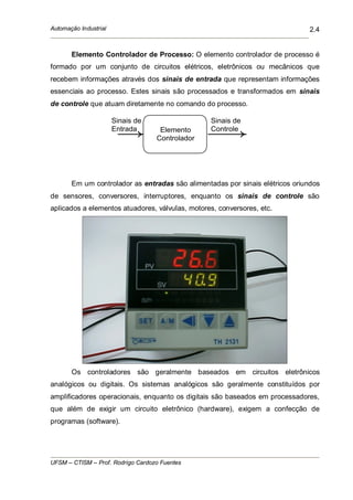 Automação Industrial
UFSM – CTISM – Prof. Rodrigo Cardozo Fuentes
2.4
Elemento Controlador de Processo: O elemento controlador de processo é
formado por um conjunto de circuitos elétricos, eletrônicos ou mecânicos que
recebem informações através dos sinais de entrada que representam informações
essenciais ao processo. Estes sinais são processados e transformados em sinais
de controle que atuam diretamente no comando do processo.
Em um controlador as entradas são alimentadas por sinais elétricos oriundos
de sensores, conversores, interruptores, enquanto os sinais de controle são
aplicados a elementos atuadores, válvulas, motores, conversores, etc.
Os controladores são geralmente baseados em circuitos eletrônicos
analógicos ou digitais. Os sistemas analógicos são geralmente constituídos por
amplificadores operacionais, enquanto os digitais são baseados em processadores,
que além de exigir um circuito eletrônico (hardware), exigem a confecção de
programas (software).
Sinais de
Entrada Elemento
Controlador
Sinais de
Controle
 