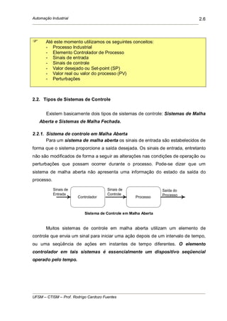 Automação Industrial
UFSM – CTISM – Prof. Rodrigo Cardozo Fuentes
2.6
Até este momento utilizamos os seguintes conceitos:
- Processo Industrial
- Elemento Controlador de Processo
- Sinais de entrada
- Sinais de controle
- Valor desejado ou Set-point (SP)
- Valor real ou valor do processo (PV)
- Perturbações
2.2. Tipos de Sistemas de Controle
Existem basicamente dois tipos de sistemas de controle: Sistemas de Malha
Aberta e Sistemas de Malha Fechada.
2.2.1. Sistema de controle em Malha Aberta
Para um sistema de malha aberta os sinais de entrada são estabelecidos de
forma que o sistema proporcione a saída desejada. Os sinais de entrada, entretanto
não são modificados de forma a seguir as alterações nas condições de operação ou
perturbações que possam ocorrer durante o processo. Pode-se dizer que um
sistema de malha aberta não apresenta uma informação do estado da saída do
processo.
Sinais de
Entrada
Saída do
Processo
Controlador Processo
Sinais de
Controle
Sistema de Controle em Malha Aberta
Muitos sistemas de controle em malha aberta utilizam um elemento de
controle que envia um sinal para iniciar uma ação depois de um intervalo de tempo,
ou uma seqüência de ações em instantes de tempo diferentes. O elemento
controlador em tais sistemas é essencialmente um dispositivo seqüencial
operado pelo tempo.
 