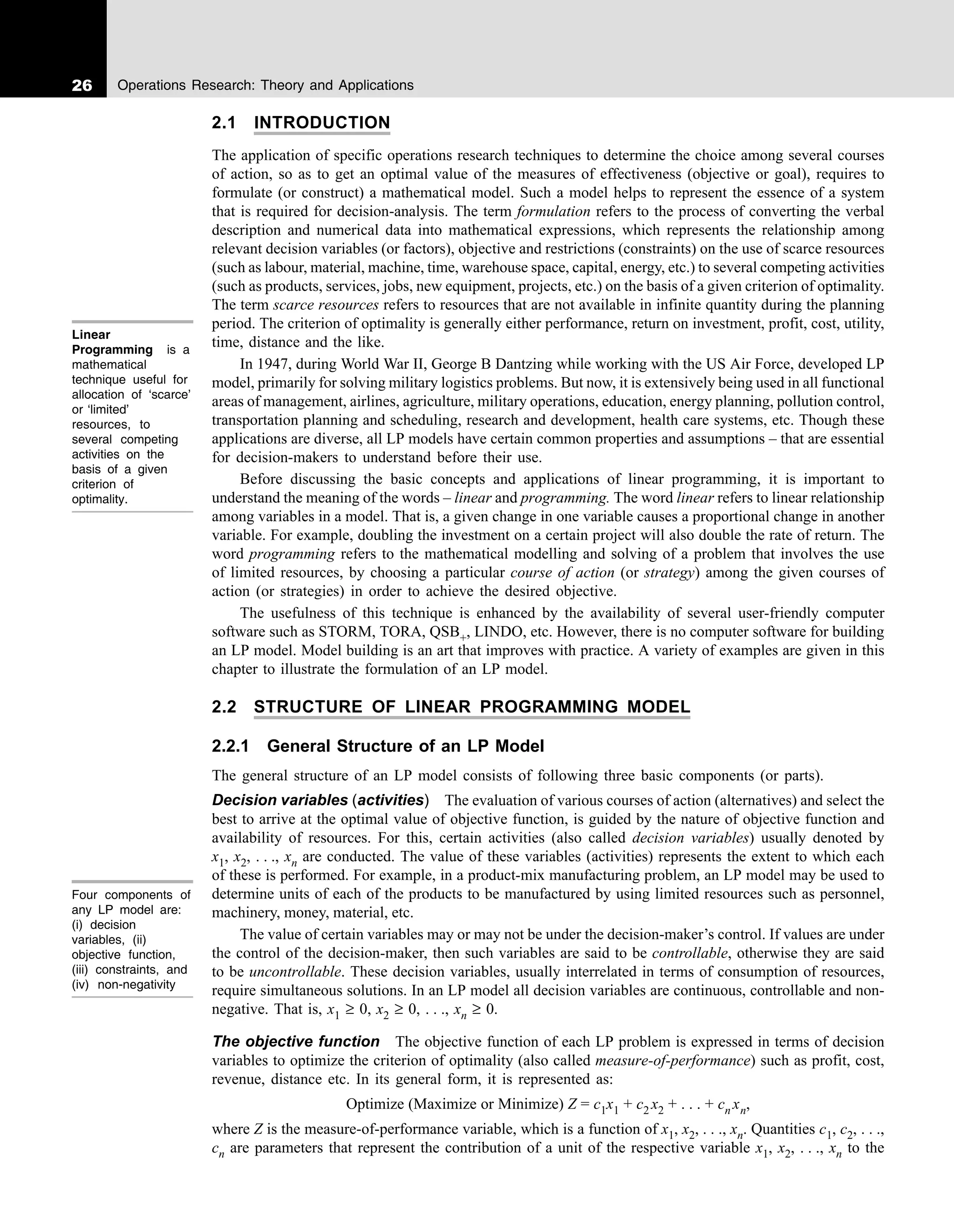 26 Operations Research: Theory and Applications
2.1 INTRODUCTION
The application of specific operations research techniques to determine the choice among several courses
of action, so as to get an optimal value of the measures of effectiveness (objective or goal), requires to
formulate (or construct) a mathematical model. Such a model helps to represent the essence of a system
that is required for decision-analysis. The term formulation refers to the process of converting the verbal
description and numerical data into mathematical expressions, which represents the relationship among
relevant decision variables (or factors), objective and restrictions (constraints) on the use of scarce resources
(such as labour, material, machine, time, warehouse space, capital, energy, etc.) to several competing activities
(such as products, services, jobs, new equipment, projects, etc.) on the basis of a given criterion of optimality.
The term scarce resources refers to resources that are not available in infinite quantity during the planning
period. The criterion of optimality is generally either performance, return on investment, profit, cost, utility,
time, distance and the like.
In 1947, during World War II, George B Dantzing while working with the US Air Force, developed LP
model, primarily for solving military logistics problems. But now, it is extensively being used in all functional
areas of management, airlines, agriculture, military operations, education, energy planning, pollution control,
transportation planning and scheduling, research and development, health care systems, etc. Though these
applications are diverse, all LP models have certain common properties and assumptions – that are essential
for decision-makers to understand before their use.
Before discussing the basic concepts and applications of linear programming, it is important to
understand the meaning of the words – linear and programming. The word linear refers to linear relationship
among variables in a model. That is, a given change in one variable causes a proportional change in another
variable. For example, doubling the investment on a certain project will also double the rate of return. The
word programming refers to the mathematical modelling and solving of a problem that involves the use
of limited resources, by choosing a particular course of action (or strategy) among the given courses of
action (or strategies) in order to achieve the desired objective.
The usefulness of this technique is enhanced by the availability of several user-friendly computer
software such as STORM, TORA, QSB+, LINDO, etc. However, there is no computer software for building
an LP model. Model building is an art that improves with practice. A variety of examples are given in this
chapter to illustrate the formulation of an LP model.
2.2 STRUCTURE OF LINEAR PROGRAMMING MODEL
2.2.1 General Structure of an LP Model
The general structure of an LP model consists of following three basic components (or parts).
Decision variables (activities) The evaluation of various courses of action (alternatives) and select the
best to arrive at the optimal value of objective function, is guided by the nature of objective function and
availability of resources. For this, certain activities (also called decision variables) usually denoted by
x1, x2, . . ., xn are conducted. The value of these variables (activities) represents the extent to which each
of these is performed. For example, in a product-mix manufacturing problem, an LP model may be used to
determine units of each of the products to be manufactured by using limited resources such as personnel,
machinery, money, material, etc.
The value of certain variables may or may not be under the decision-maker’s control. If values are under
the control of the decision-maker, then such variables are said to be controllable, otherwise they are said
to be uncontrollable. These decision variables, usually interrelated in terms of consumption of resources,
require simultaneous solutions. In an LP model all decision variables are continuous, controllable and non-
negative. That is, x1 ≥ 0, x2 ≥ 0, . . ., xn ≥ 0.
The objective function The objective function of each LP problem is expressed in terms of decision
variables to optimize the criterion of optimality (also called measure-of-performance) such as profit, cost,
revenue, distance etc. In its general form, it is represented as:
Optimize (Maximize or Minimize) Z = c1x1 + c2 x2 + . . . + cn xn,
where Z is the measure-of-performance variable, which is a function of x1, x2, . . ., xn. Quantities c1, c2, . . .,
cn are parameters that represent the contribution of a unit of the respective variable x1, x2, . . ., xn to the
Linear
Programming is a
mathematical
technique useful for
allocation of ‘scarce’
or ‘limited’
resources, to
several competing
activities on the
basis of a given
criterion of
optimality.
Four components of
any LP model are:
(i) decision
variables, (ii)
objective function,
(iii) constraints, and
(iv) non-negativity
 