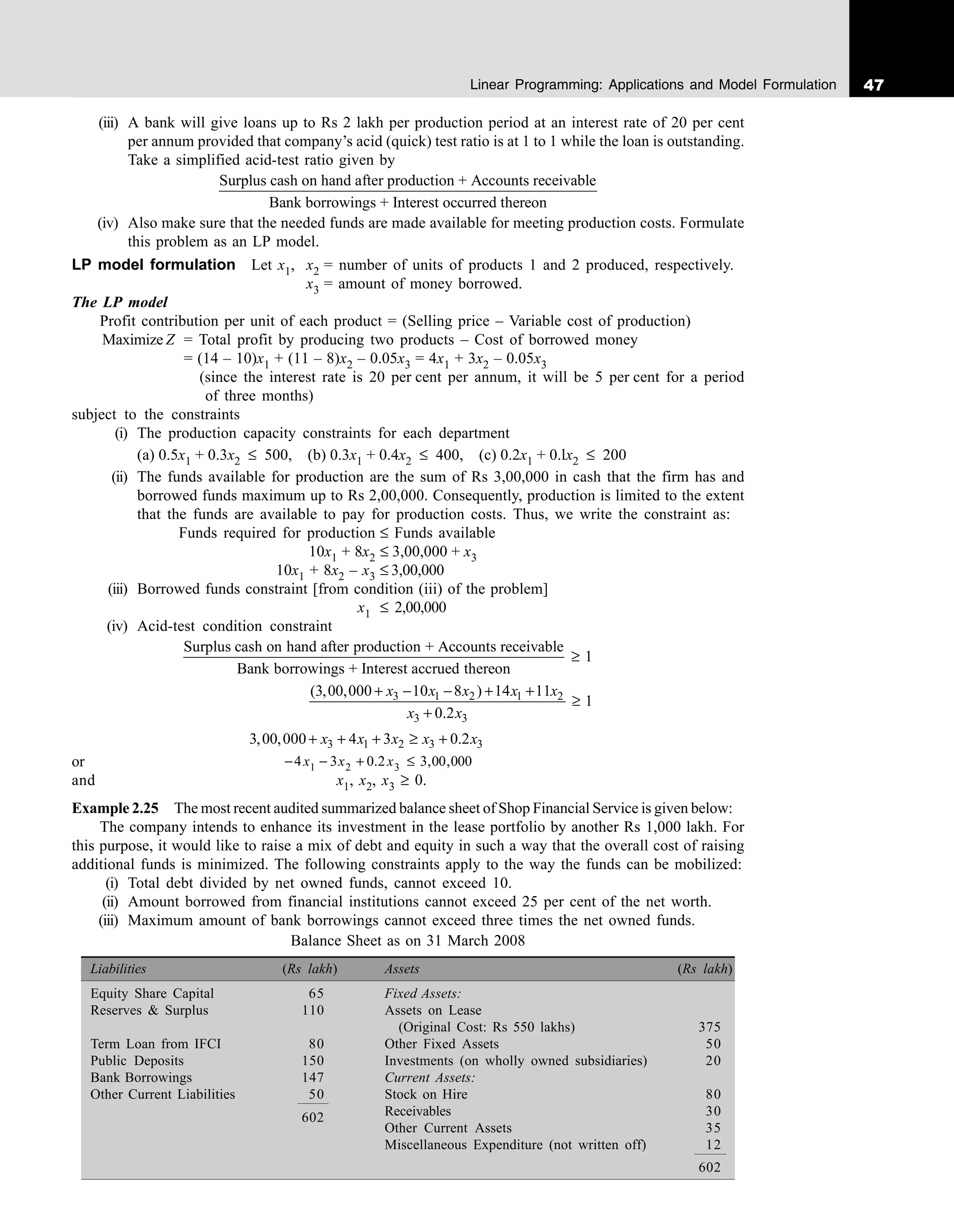 47
Linear Programming: Applications and Model Formulation
(iii) A bank will give loans up to Rs 2 lakh per production period at an interest rate of 20 per cent
per annum provided that company’s acid (quick) test ratio is at 1 to 1 while the loan is outstanding.
Take a simplified acid-test ratio given by
Surplus cash on hand after production + Accounts receivable
Bank borrowings + Interest occurred thereon
(iv) Also make sure that the needed funds are made available for meeting production costs. Formulate
this problem as an LP model.
LP model formulation Let x1, x2 = number of units of products 1 and 2 produced, respectively.
x3 = amount of money borrowed.
The LP model
Profit contribution per unit of each product = (Selling price – Variable cost of production)
Maximize Z = Total profit by producing two products – Cost of borrowed money
= (14 – 10)x1 + (11 – 8)x2 – 0.05x3 = 4x1 + 3x2 – 0.05x3
(since the interest rate is 20 per cent per annum, it will be 5 per cent for a period
of three months)
subject to the constraints
(i) The production capacity constraints for each department
(a) 0.5x1 + 0.3x2 ≤ 500, (b) 0.3x1 + 0.4x2 ≤ 400, (c) 0.2x1 + 0.lx2 ≤ 200
(ii) The funds available for production are the sum of Rs 3,00,000 in cash that the firm has and
borrowed funds maximum up to Rs 2,00,000. Consequently, production is limited to the extent
that the funds are available to pay for production costs. Thus, we write the constraint as:
Funds required for production ≤ Funds available
10x1 + 8x2 ≤ 3,00,000 + x3
10x1 + 8x2 – x3 ≤ 3,00,000
(iii) Borrowed funds constraint [from condition (iii) of the problem]
x1 ≤ 2,00,000
(iv) Acid-test condition constraint
Surplus cash on hand after production + Accounts receivable
1
Bank borrowings + Interest accrued thereon
≥
3 1 2 1 2
3 3
(3,00,000 10 8 ) 14 11
1
0.2
+ − − + +
≥
+
x x x x x
x x
3 1 2 3 3
3,00,000 4 3 0.2
x x x x x
+ + + ≥ +
or − − + ≤
4 3 0 2 3 00 000
1 2 3
x x x
. , ,
and x1, x2, x3 ≥ 0.
Example 2.25 The most recent audited summarized balance sheet of Shop Financial Service is given below:
The company intends to enhance its investment in the lease portfolio by another Rs 1,000 lakh. For
this purpose, it would like to raise a mix of debt and equity in such a way that the overall cost of raising
additional funds is minimized. The following constraints apply to the way the funds can be mobilized:
(i) Total debt divided by net owned funds, cannot exceed 10.
(ii) Amount borrowed from financial institutions cannot exceed 25 per cent of the net worth.
(iii) Maximum amount of bank borrowings cannot exceed three times the net owned funds.
Balance Sheet as on 31 March 2008
Liabilities (Rs lakh) Assets (Rs lakh)
Equity Share Capital 65 Fixed Assets:
Reserves & Surplus 110 Assets on Lease
(Original Cost: Rs 550 lakhs) 375
Term Loan from IFCI 80 Other Fixed Assets 50
Public Deposits 150 Investments (on wholly owned subsidiaries) 20
Bank Borrowings 147 Current Assets:
Other Current Liabilities 50 Stock on Hire 80
602 Receivables 30
Other Current Assets 35
Miscellaneous Expenditure (not written off) 12
602
 