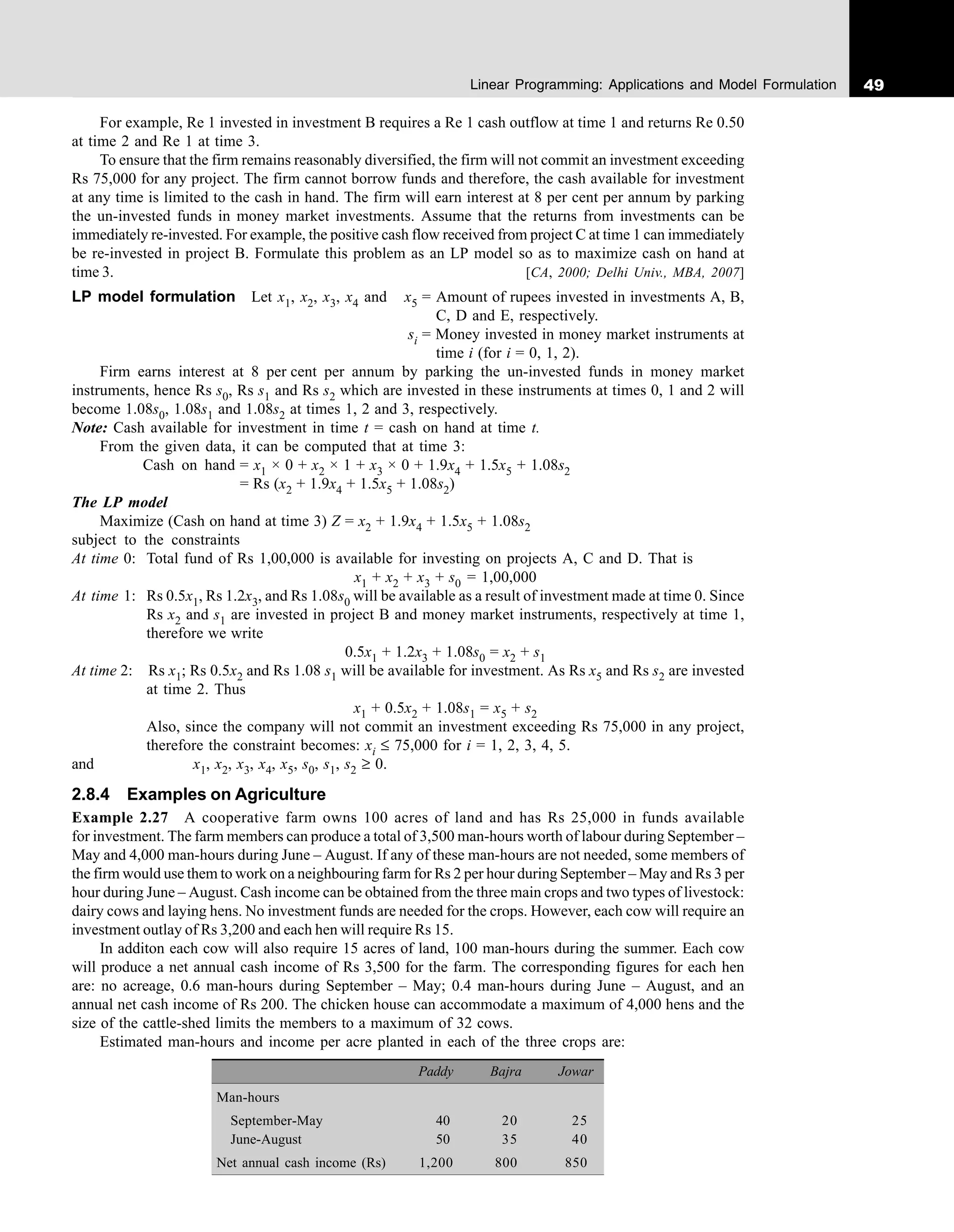 49
Linear Programming: Applications and Model Formulation
For example, Re 1 invested in investment B requires a Re 1 cash outflow at time 1 and returns Re 0.50
at time 2 and Re 1 at time 3.
To ensure that the firm remains reasonably diversified, the firm will not commit an investment exceeding
Rs 75,000 for any project. The firm cannot borrow funds and therefore, the cash available for investment
at any time is limited to the cash in hand. The firm will earn interest at 8 per cent per annum by parking
the un-invested funds in money market investments. Assume that the returns from investments can be
immediately re-invested. For example, the positive cash flow received from project C at time 1 can immediately
be re-invested in project B. Formulate this problem as an LP model so as to maximize cash on hand at
time 3. [CA, 2000; Delhi Univ., MBA, 2007]
LP model formulation Let x1, x2, x3, x4 and x5 = Amount of rupees invested in investments A, B,
C, D and E, respectively.
si = Money invested in money market instruments at
time i (for i = 0, 1, 2).
Firm earns interest at 8 per cent per annum by parking the un-invested funds in money market
instruments, hence Rs s0, Rs s1 and Rs s2 which are invested in these instruments at times 0, 1 and 2 will
become 1.08s0, 1.08s1 and 1.08s2 at times 1, 2 and 3, respectively.
Note: Cash available for investment in time t = cash on hand at time t.
From the given data, it can be computed that at time 3:
Cash on hand = x1 × 0 + x2 × 1 + x3 × 0 + 1.9x4 + 1.5x5 + 1.08s2
= Rs (x2 + 1.9x4 + 1.5x5 + 1.08s2)
The LP model
Maximize (Cash on hand at time 3) Z = x2 + 1.9x4 + 1.5x5 + 1.08s2
subject to the constraints
At time 0: Total fund of Rs 1,00,000 is available for investing on projects A, C and D. That is
x1 + x2 + x3 + s0 = 1,00,000
At time 1: Rs 0.5x1, Rs 1.2x3, and Rs 1.08s0 will be available as a result of investment made at time 0. Since
Rs x2 and s1 are invested in project B and money market instruments, respectively at time 1,
therefore we write
0.5x1 + 1.2x3 + 1.08s0 = x2 + s1
At time 2: Rs x1; Rs 0.5x2 and Rs 1.08 s1 will be available for investment. As Rs x5 and Rs s2 are invested
at time 2. Thus
x1 + 0.5x2 + 1.08s1 = x5 + s2
Also, since the company will not commit an investment exceeding Rs 75,000 in any project,
therefore the constraint becomes: xi ≤ 75,000 for i = 1, 2, 3, 4, 5.
and x1, x2, x3, x4, x5, s0, s1, s2 ≥ 0.
2.8.4 Examples on Agriculture
Example 2.27 A cooperative farm owns 100 acres of land and has Rs 25,000 in funds available
for investment. The farm members can produce a total of 3,500 man-hours worth of labour during September –
May and 4,000 man-hours during June – August. If any of these man-hours are not needed, some members of
the firm would use them to work on a neighbouring farm for Rs 2 per hour during September – May and Rs 3 per
hour during June – August. Cash income can be obtained from the three main crops and two types of livestock:
dairy cows and laying hens. No investment funds are needed for the crops. However, each cow will require an
investment outlay of Rs 3,200 and each hen will require Rs 15.
In additon each cow will also require 15 acres of land, 100 man-hours during the summer. Each cow
will produce a net annual cash income of Rs 3,500 for the farm. The corresponding figures for each hen
are: no acreage, 0.6 man-hours during September – May; 0.4 man-hours during June – August, and an
annual net cash income of Rs 200. The chicken house can accommodate a maximum of 4,000 hens and the
size of the cattle-shed limits the members to a maximum of 32 cows.
Estimated man-hours and income per acre planted in each of the three crops are:
Paddy Bajra Jowar
Man-hours
September-May 40 20 25
June-August 50 35 40
Net annual cash income (Rs) 1,200 800 850
 