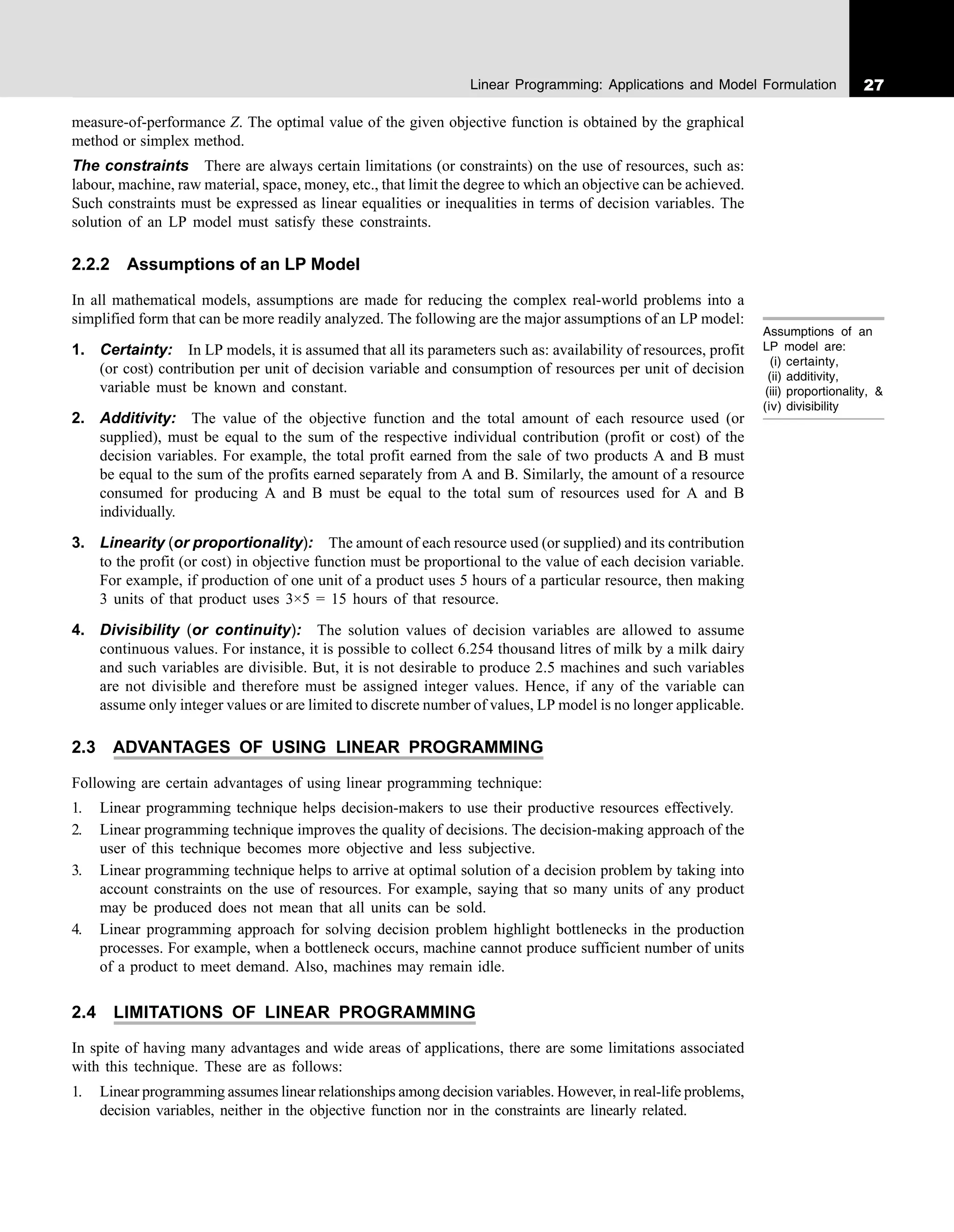 27
Linear Programming: Applications and Model Formulation
measure-of-performance Z. The optimal value of the given objective function is obtained by the graphical
method or simplex method.
The constraints There are always certain limitations (or constraints) on the use of resources, such as:
labour, machine, raw material, space, money, etc., that limit the degree to which an objective can be achieved.
Such constraints must be expressed as linear equalities or inequalities in terms of decision variables. The
solution of an LP model must satisfy these constraints.
2.2.2 Assumptions of an LP Model
In all mathematical models, assumptions are made for reducing the complex real-world problems into a
simplified form that can be more readily analyzed. The following are the major assumptions of an LP model:
1. Certainty: In LP models, it is assumed that all its parameters such as: availability of resources, profit
(or cost) contribution per unit of decision variable and consumption of resources per unit of decision
variable must be known and constant.
2. Additivity: The value of the objective function and the total amount of each resource used (or
supplied), must be equal to the sum of the respective individual contribution (profit or cost) of the
decision variables. For example, the total profit earned from the sale of two products A and B must
be equal to the sum of the profits earned separately from A and B. Similarly, the amount of a resource
consumed for producing A and B must be equal to the total sum of resources used for A and B
individually.
3. Linearity (or proportionality): The amount of each resource used (or supplied) and its contribution
to the profit (or cost) in objective function must be proportional to the value of each decision variable.
For example, if production of one unit of a product uses 5 hours of a particular resource, then making
3 units of that product uses 3×5 = 15 hours of that resource.
4. Divisibility (or continuity): The solution values of decision variables are allowed to assume
continuous values. For instance, it is possible to collect 6.254 thousand litres of milk by a milk dairy
and such variables are divisible. But, it is not desirable to produce 2.5 machines and such variables
are not divisible and therefore must be assigned integer values. Hence, if any of the variable can
assume only integer values or are limited to discrete number of values, LP model is no longer applicable.
2.3 ADVANTAGES OF USING LINEAR PROGRAMMING
Following are certain advantages of using linear programming technique:
1. Linear programming technique helps decision-makers to use their productive resources effectively.
2. Linear programming technique improves the quality of decisions. The decision-making approach of the
user of this technique becomes more objective and less subjective.
3. Linear programming technique helps to arrive at optimal solution of a decision problem by taking into
account constraints on the use of resources. For example, saying that so many units of any product
may be produced does not mean that all units can be sold.
4. Linear programming approach for solving decision problem highlight bottlenecks in the production
processes. For example, when a bottleneck occurs, machine cannot produce sufficient number of units
of a product to meet demand. Also, machines may remain idle.
2.4 LIMITATIONS OF LINEAR PROGRAMMING
In spite of having many advantages and wide areas of applications, there are some limitations associated
with this technique. These are as follows:
1. Linear programming assumes linear relationships among decision variables. However, in real-life problems,
decision variables, neither in the objective function nor in the constraints are linearly related.
Assumptions of an
LP model are:
(i) certainty,
(ii) additivity,
(iii) proportionality, &
(iv) divisibility
 