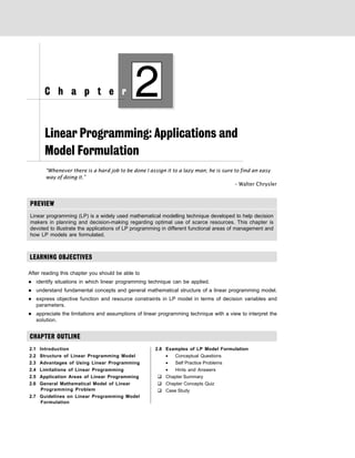 PREVIEW
Linear Programming: Applications and
Model Formulation
“Whenever there is a hard job to be done I assign it to a lazy man; he is sure to find an easy
way of doing it.”
– Walter Chrysler
Linear programming (LP) is a widely used mathematical modelling technique developed to help decision
makers in planning and decision-making regarding optimal use of scarce resources. This chapter is
devoted to illustrate the applications of LP programming in different functional areas of management and
how LP models are formulated.
LEARNING OBJECTIVES
After reading this chapter you should be able to
z identify situations in which linear programming technique can be applied.
z understand fundamental concepts and general mathematical structure of a linear programming model.
z express objective function and resource constraints in LP model in terms of decision variables and
parameters.
z appreciate the limitations and assumptions of linear programming technique with a view to interpret the
solution.
CHAPTER OUTLINE
2.1 Introduction
2.2 Structure of Linear Programming Model
2.3 Advantages of Using Linear Programming
2.4 Limitations of Linear Programming
2.5 Application Areas of Linear Programming
2.6 General Mathematical Model of Linear
Programming Problem
2.7 Guidelines on Linear Programming Model
Formulation
2.8 Examples of LP Model Formulation
• Conceptual Questions
• Self Practice Problems
• Hints and Answers
‰ Chapter Summary
‰ Chapter Concepts Quiz
‰ Case Study
2
C h a p t e r
 