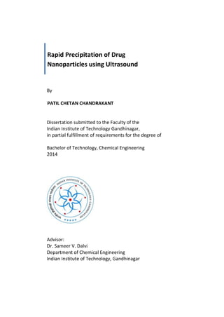 Rapid Precipitation of Drug
Nanoparticles using Ultrasound
By
PATIL CHETAN CHANDRAKANT
Dissertation submitted to the Faculty of the
Indian Institute of Technology Gandhinagar,
in partial fulfillment of requirements for the degree of
Bachelor of Technology, Chemical Engineering
2014
Advisor:
Dr. Sameer V. Dalvi
Department of Chemical Engineering
Indian Institute of Technology, Gandhinagar
 