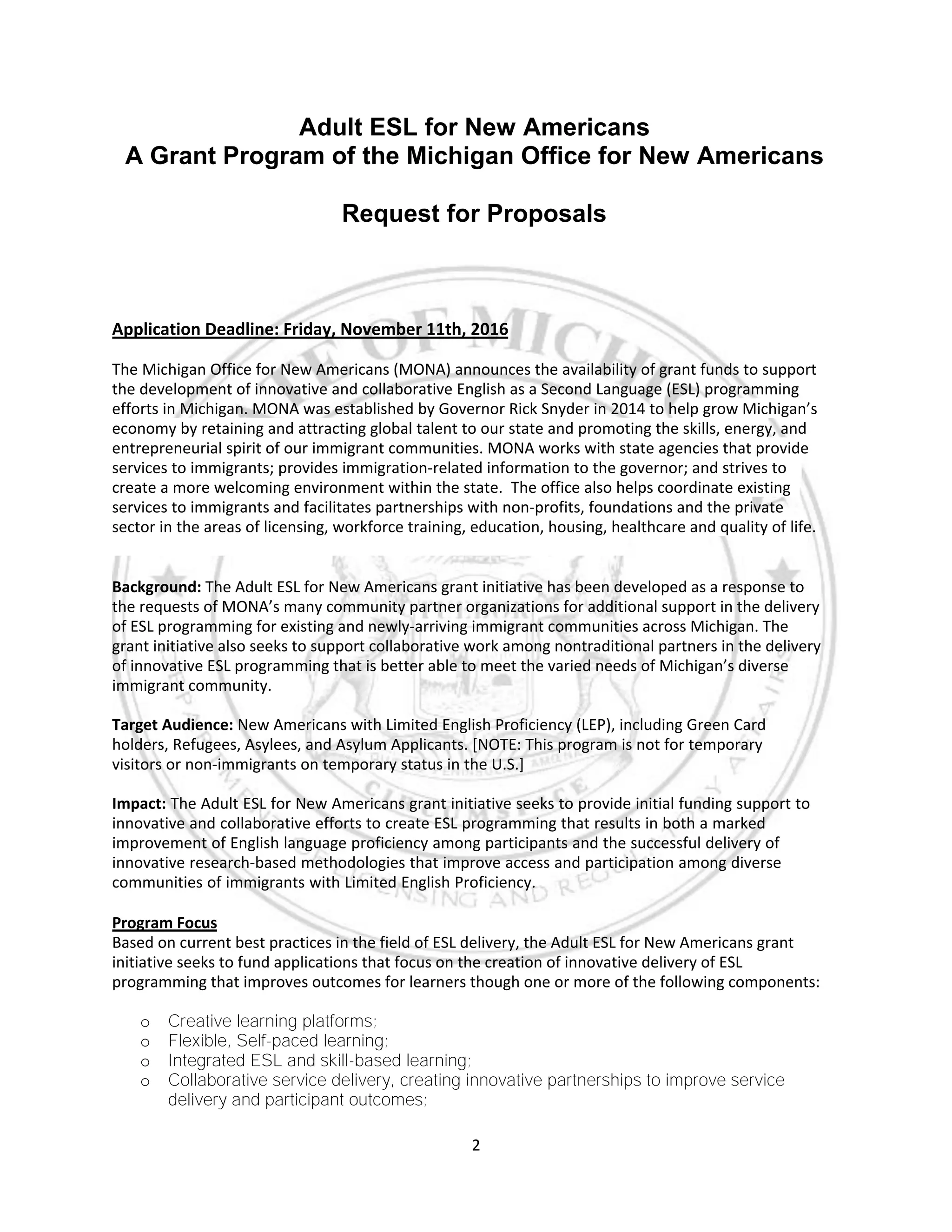 2
Adult ESL for New Americans
A Grant Program of the Michigan Office for New Americans
Request for Proposals
Application Deadline: Friday, November 11th, 2016
The Michigan Office for New Americans (MONA) announces the availability of grant funds to support
the development of innovative and collaborative English as a Second Language (ESL) programming
efforts in Michigan. MONA was established by Governor Rick Snyder in 2014 to help grow Michigan’s
economy by retaining and attracting global talent to our state and promoting the skills, energy, and
entrepreneurial spirit of our immigrant communities. MONA works with state agencies that provide
services to immigrants; provides immigration-related information to the governor; and strives to
create a more welcoming environment within the state. The office also helps coordinate existing
services to immigrants and facilitates partnerships with non-profits, foundations and the private
sector in the areas of licensing, workforce training, education, housing, healthcare and quality of life.
Background: The Adult ESL for New Americans grant initiative has been developed as a response to
the requests of MONA’s many community partner organizations for additional support in the delivery
of ESL programming for existing and newly-arriving immigrant communities across Michigan. The
grant initiative also seeks to support collaborative work among nontraditional partners in the delivery
of innovative ESL programming that is better able to meet the varied needs of Michigan’s diverse
immigrant community.
Target Audience: New Americans with Limited English Proficiency (LEP), including Green Card
holders, Refugees, Asylees, and Asylum Applicants. [NOTE: This program is not for temporary
visitors or non-immigrants on temporary status in the U.S.]
Impact: The Adult ESL for New Americans grant initiative seeks to provide initial funding support to
innovative and collaborative efforts to create ESL programming that results in both a marked
improvement of English language proficiency among participants and the successful delivery of
innovative research-based methodologies that improve access and participation among diverse
communities of immigrants with Limited English Proficiency.
Program Focus
Based on current best practices in the field of ESL delivery, the Adult ESL for New Americans grant
initiative seeks to fund applications that focus on the creation of innovative delivery of ESL
programming that improves outcomes for learners though one or more of the following components:
o Creative learning platforms;
o Flexible, Self-paced learning;
o Integrated ESL and skill-based learning;
o Collaborative service delivery, creating innovative partnerships to improve service
delivery and participant outcomes;
 