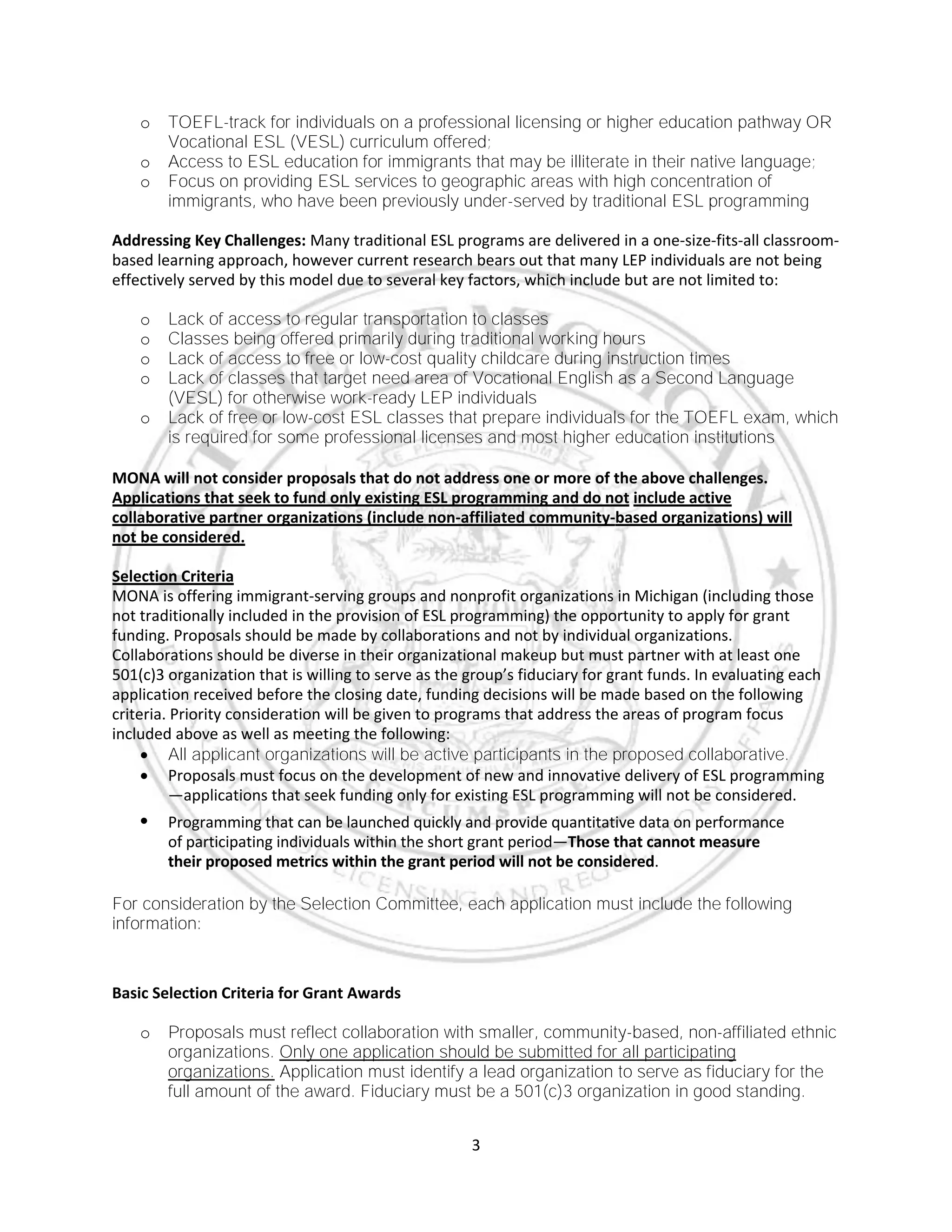3
o TOEFL-track for individuals on a professional licensing or higher education pathway OR
Vocational ESL (VESL) curriculum offered;
o Access to ESL education for immigrants that may be illiterate in their native language;
o Focus on providing ESL services to geographic areas with high concentration of
immigrants, who have been previously under-served by traditional ESL programming
Addressing Key Challenges: Many traditional ESL programs are delivered in a one-size-fits-all classroom-
based learning approach, however current research bears out that many LEP individuals are not being
effectively served by this model due to several key factors, which include but are not limited to:
o Lack of access to regular transportation to classes
o Classes being offered primarily during traditional working hours
o Lack of access to free or low-cost quality childcare during instruction times
o Lack of classes that target need area of Vocational English as a Second Language
(VESL) for otherwise work-ready LEP individuals
o Lack of free or low-cost ESL classes that prepare individuals for the TOEFL exam, which
is required for some professional licenses and most higher education institutions
MONA will not consider proposals that do not address one or more of the above challenges.
Applications that seek to fund only existing ESL programming and do not include active
collaborative partner organizations (include non-affiliated community-based organizations) will
not be considered.
Selection Criteria
MONA is offering immigrant-serving groups and nonprofit organizations in Michigan (including those
not traditionally included in the provision of ESL programming) the opportunity to apply for grant
funding. Proposals should be made by collaborations and not by individual organizations.
Collaborations should be diverse in their organizational makeup but must partner with at least one
501(c)3 organization that is willing to serve as the group’s fiduciary for grant funds. In evaluating each
application received before the closing date, funding decisions will be made based on the following
criteria. Priority consideration will be given to programs that address the areas of program focus
included above as well as meeting the following:
 All applicant organizations will be active participants in the proposed collaborative.
 Proposals must focus on the development of new and innovative delivery of ESL programming
—applications that seek funding only for existing ESL programming will not be considered.
 Programming that can be launched quickly and provide quantitative data on performance
of participating individuals within the short grant period—Those that cannot measure
their proposed metrics within the grant period will not be considered.
For consideration by the Selection Committee, each application must include the following
information:
Basic Selection Criteria for Grant Awards
o Proposals must reflect collaboration with smaller, community-based, non-affiliated ethnic
organizations. Only one application should be submitted for all participating
organizations. Application must identify a lead organization to serve as fiduciary for the
full amount of the award. Fiduciary must be a 501(c)3 organization in good standing.
 