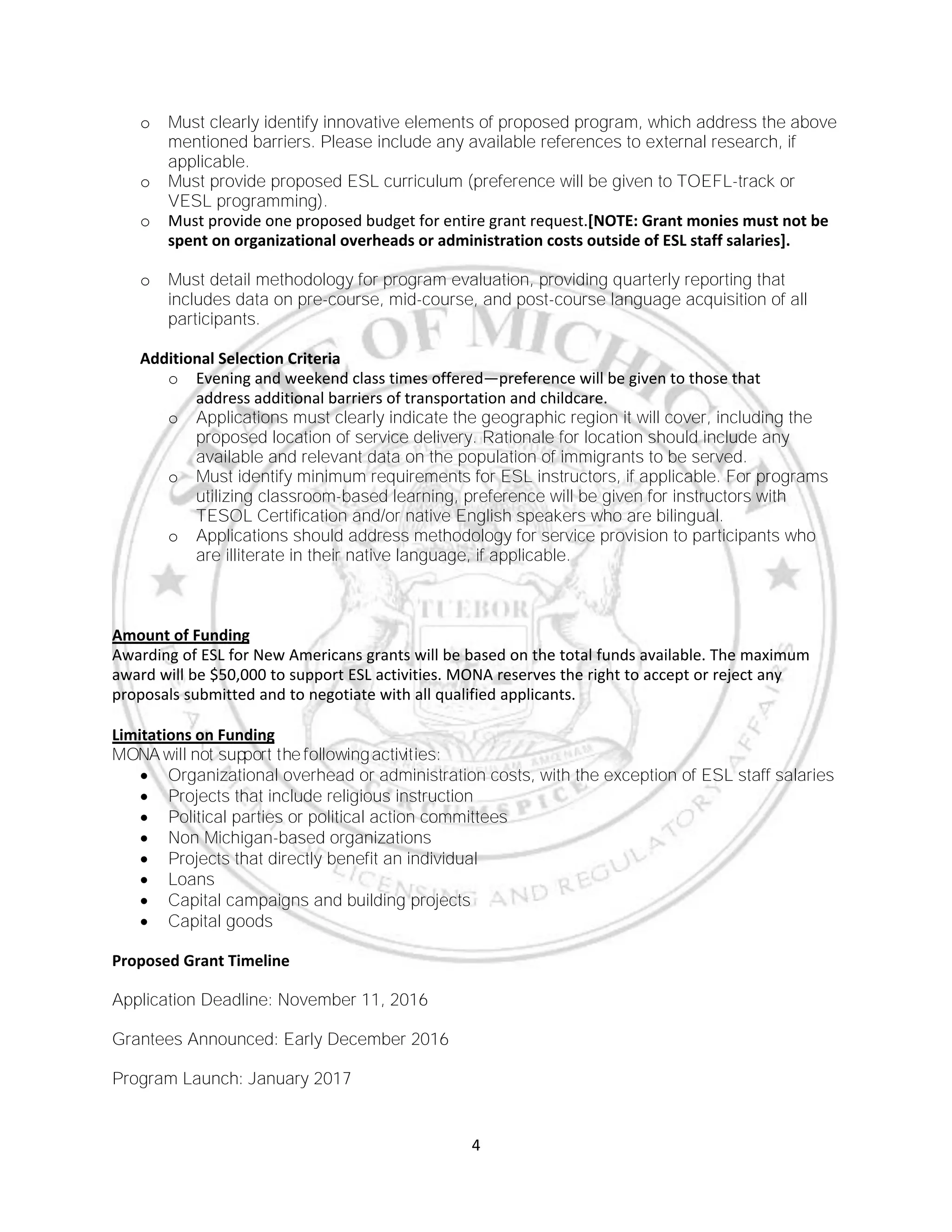 4
o Must clearly identify innovative elements of proposed program, which address the above
mentioned barriers. Please include any available references to external research, if
applicable.
o Must provide proposed ESL curriculum (preference will be given to TOEFL-track or
VESL programming).
o Must provide one proposed budget for entire grant request.[NOTE: Grant monies must not be
spent on organizational overheads or administration costs outside of ESL staff salaries].
o Must detail methodology for program evaluation, providing quarterly reporting that
includes data on pre-course, mid-course, and post-course language acquisition of all
participants.
Additional Selection Criteria
o Evening and weekend class times offered—preference will be given to those that
address additional barriers of transportation and childcare.
o Applications must clearly indicate the geographic region it will cover, including the
proposed location of service delivery. Rationale for location should include any
available and relevant data on the population of immigrants to be served.
o Must identify minimum requirements for ESL instructors, if applicable. For programs
utilizing classroom-based learning, preference will be given for instructors with
TESOL Certification and/or native English speakers who are bilingual.
o Applications should address methodology for service provision to participants who
are illiterate in their native language, if applicable.
Amount of Funding
Awarding of ESL for New Americans grants will be based on the total funds available. The maximum
award will be $50,000 to support ESL activities. MONA reserves the right to accept or reject any
proposals submitted and to negotiate with all qualified applicants.
Limitations on Funding
MONA will not support the followingactivities:
 Organizational overhead or administration costs, with the exception of ESL staff salaries
 Projects that include religious instruction
 Political parties or political action committees
 Non Michigan-based organizations
 Projects that directly benefit an individual
 Loans
 Capital campaigns and building projects
 Capital goods
Proposed Grant Timeline
Application Deadline: November 11, 2016
Grantees Announced: Early December 2016
Program Launch: January 2017
 