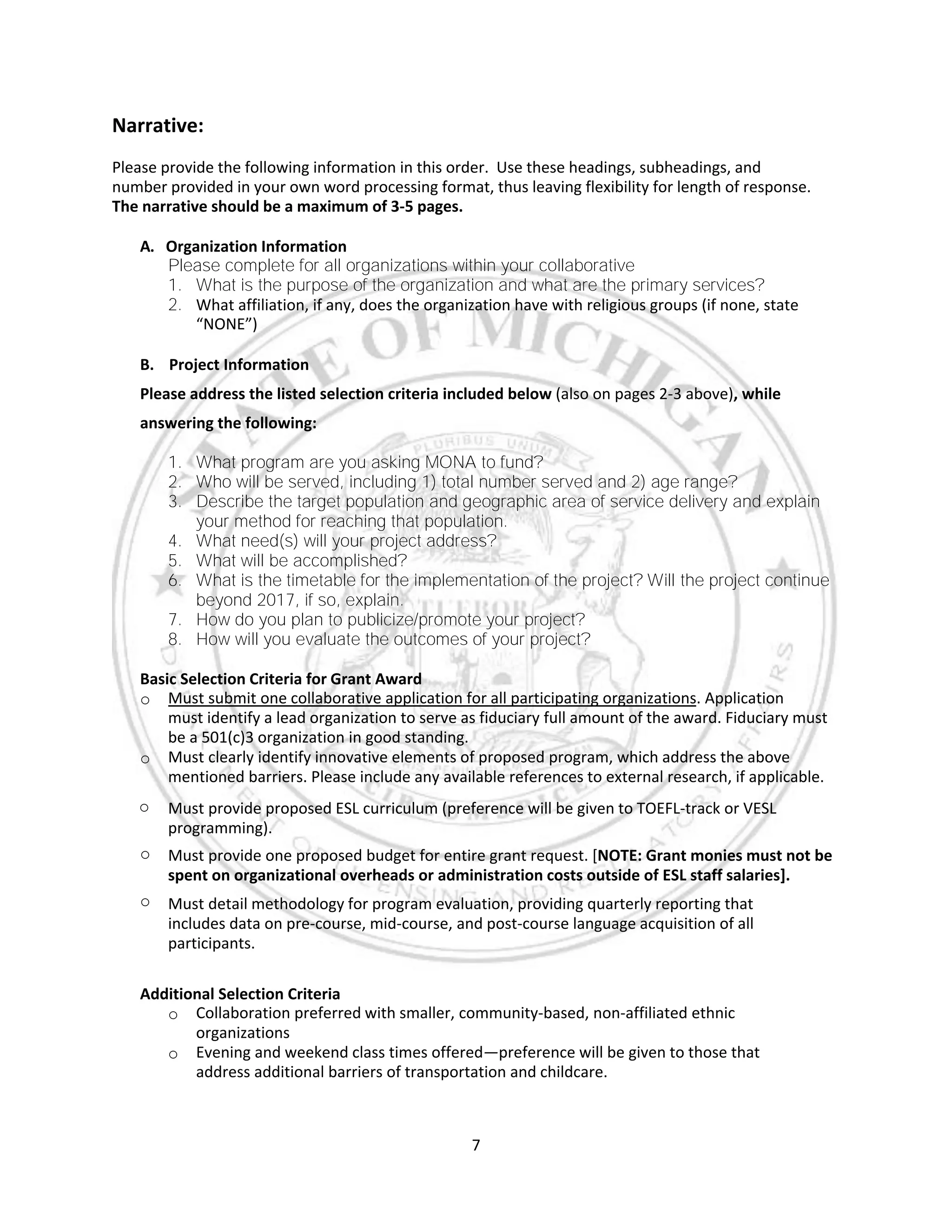 7
Narrative:
Please provide the following information in this order. Use these headings, subheadings, and
number provided in your own word processing format, thus leaving flexibility for length of response.
The narrative should be a maximum of 3-5 pages.
A. Organization Information
Please complete for all organizations within your collaborative
1. What is the purpose of the organization and what are the primary services?
2. What affiliation, if any, does the organization have with religious groups (if none, state
“NONE”)
B. Project Information
Please address the listed selection criteria included below (also on pages 2-3 above), while
answering the following:
1. What program are you asking MONA to fund?
2. Who will be served, including 1) total number served and 2) age range?
3. Describe the target population and geographic area of service delivery and explain
your method for reaching that population.
4. What need(s) will your project address?
5. What will be accomplished?
6. What is the timetable for the implementation of the project? Will the project continue
beyond 2017, if so, explain.
7. How do you plan to publicize/promote your project?
8. How will you evaluate the outcomes of your project?
Basic Selection Criteria for Grant Award
o Must submit one collaborative application for all participating organizations. Application
must identify a lead organization to serve as fiduciary full amount of the award. Fiduciary must
be a 501(c)3 organization in good standing.
o Must clearly identify innovative elements of proposed program, which address the above
mentioned barriers. Please include any available references to external research, if applicable.
o Must provide proposed ESL curriculum (preference will be given to TOEFL-track or VESL
programming).
o Must provide one proposed budget for entire grant request. [NOTE: Grant monies must not be
spent on organizational overheads or administration costs outside of ESL staff salaries].
o Must detail methodology for program evaluation, providing quarterly reporting that
includes data on pre-course, mid-course, and post-course language acquisition of all
participants.
Additional Selection Criteria
o Collaboration preferred with smaller, community-based, non-affiliated ethnic
organizations
o Evening and weekend class times offered—preference will be given to those that
address additional barriers of transportation and childcare.
 