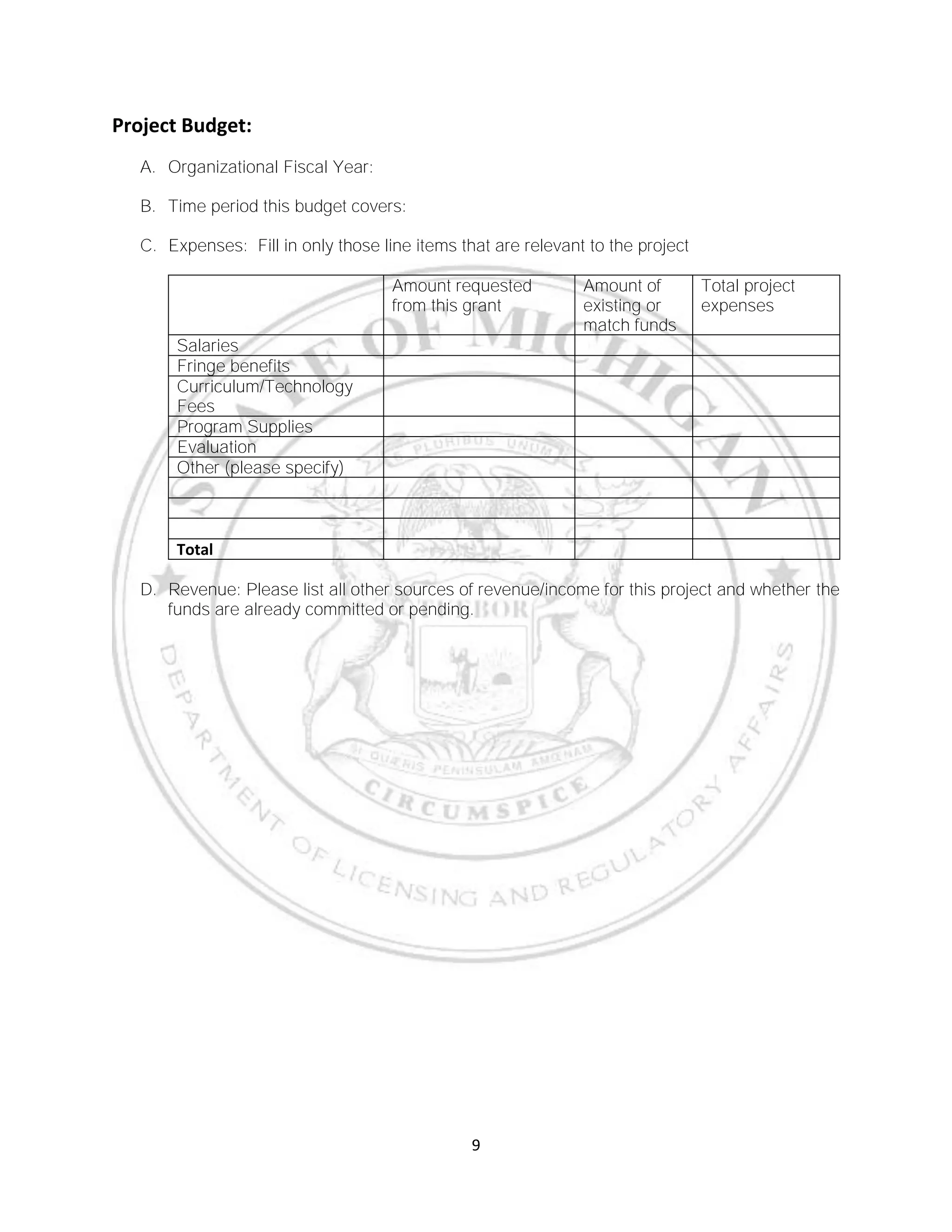 9
Project Budget:
A. Organizational Fiscal Year:
B. Time period this budget covers:
C. Expenses: Fill in only those line items that are relevant to the project
Amount requested
from this grant
Amount of
existing or
match funds
Total project
expenses
Salaries
Fringe benefits
Curriculum/Technology
Fees
Program Supplies
Evaluation
Other (please specify)
Total
D. Revenue: Please list all other sources of revenue/income for this project and whether the
funds are already committed or pending.
 