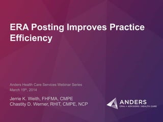 ERA Posting Improves Practice
Efficiency
Jerrie K. Weith, FHFMA, CMPE
Chastity D. Werner, RHIT, CMPE, NCP
Anders Health Care Services Webinar Series
March 19th, 2014
 